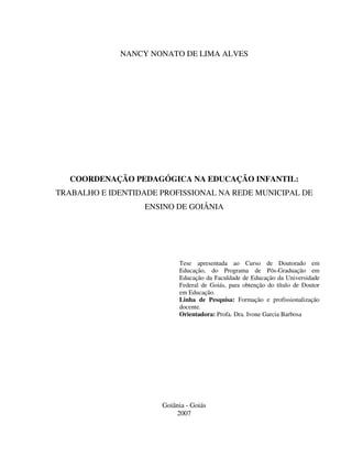 2
NANCY NONATO DE LIMA ALVES
COORDENAÇÃO PEDAGÓGICA NA EDUCAÇÃO INFANTIL:
TRABALHO E IDENTIDADE PROFISSIONAL NA REDE MUNICIPAL DE
ENSINO DE GOIÂNIA
Tese apresentada ao Curso de Doutorado em
Educação, do Programa de Pós-Graduação em
Educação da Faculdade de Educação da Universidade
Federal de Goiás, para obtenção do título de Doutor
em Educação.
Linha de Pesquisa: Formação e profissionalização
docente.
Orientadora: Profa. Dra. Ivone Garcia Barbosa
Goiânia - Goiás
2007
 