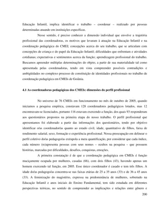 200
Educação Infantil, implica identificar o trabalho – coordenar – realizado por pessoas
determinadas atuando em instituições específicas.
Nesse sentido, é preciso conhecer a dimensão individual que envolve a trajetória
profissional das coordenadoras, os motivos que levaram à atuação na Educação Infantil e na
coordenação pedagógica do CMEI; concepções acerca do seu trabalho, que se articulam com
concepções de criança e do papel da Educação Infantil; dificuldades que enfrentam e atividades
cotidianas; expectativas e sentimentos acerca da função; aprendizagem profissional do trabalho.
Buscamos apreender múltiplas determinações do objeto, a partir de sua materialidade tal como
apresentada pelas coordenadoras, tendo em vista compreender possíveis contradições e
ambigüidades no complexo processo de constituição de identidades profissionais no trabalho de
coordenação pedagógica em CMEIs de Goiânia.
4.1 As coordenadoras pedagógicas dos CMEIs: dimensões do perfil profissional
No universo de 76 CMEIs em funcionamento no mês de outubro de 2005, quando
iniciamos a pesquisa empírica, constavam 128 coordenadores pedagógicos lotados, mas 12
encontravam-se licenciados, portanto 116 estavam exercendo a função, dos quais 93 responderam
aos questionários propostos na primeira etapa do nosso trabalho. O perfil profissional que
apresentamos foi elaborado a partir das informações dos questionários, tendo por objetivo
identificar o/as coordenador/as quanto ao estado civil, idade, quantitativo de filhos, faixa de
rendimento salarial, sexo, formação e experiência profissional. Nossa preocupação em delinear o
perfil coletivo do/as pedagogo/as extrapola a mera quantificação, por considerar que cada índice,
cada número (re)apresenta pessoas com seus nomes – ocultos na pesquisa – que possuem
histórias, marcadas por dificuldades, desafios, conquistas, emoções.
A primeira constatação é de que a coordenação pedagógica em CMEIs é função
maciçamente ocupada por mulheres, casadas (66), com dois filhos (43), havendo apenas um
homem exercendo tal função, em 2005. Esse único coordenador é casado e tem três filhos. A
idade do/as pedagogo/as concentra-se nas faixas etárias de 25 a 35 anos (33) e de 36 a 45 anos
(33). A feminização do magistério, expressa na predominância de mulheres, sobretudo na
Educação Infantil e anos iniciais do Ensino Fundamental, tem sido estudada em diferentes
perspectivas teóricas, no sentido de compreender as implicações e relações entre gênero e
 