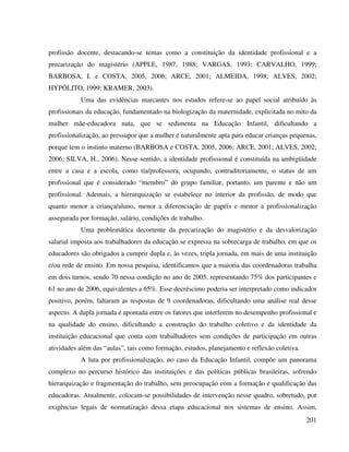 201
profissão docente, destacando-se temas como a constituição da identidade profissional e a
precarização do magistério (APPLE, 1987, 1988; VARGAS, 1993; CARVALHO, 1999;
BARBOSA, I. e COSTA, 2005, 2006; ARCE, 2001; ALMEIDA, 1998; ALVES, 2002;
HYPÓLITO, 1999; KRAMER, 2003).
Uma das evidências marcantes nos estudos refere-se ao papel social atribuído às
profissionais da educação, fundamentado na biologização da maternidade, explicitada no mito da
mulher mãe-educadora nata, que se sedimenta na Educação Infantil, dificultando a
profissionalização, ao pressupor que a mulher é naturalmente apta para educar crianças pequenas,
porque tem o instinto materno (BARBOSA e COSTA, 2005, 2006; ARCE, 2001; ALVES, 2002;
2006; SILVA, H., 2006). Nesse sentido, a identidade profissional é constituída na ambigüidade
entre a casa e a escola, como tia/professora, ocupando, contraditoriamente, o status de um
profissional que é considerado “membro” do grupo familiar, portanto, um parente e não um
profissional. Ademais, a hierarquização se estabelece no interior da profissão, de modo que
quanto menor a criança/aluno, menor a diferenciação de papéis e menor a profissionalização
assegurada por formação, salário, condições de trabalho.
Uma problemática decorrente da precarização do magistério e da desvalorização
salarial imposta aos trabalhadores da educação se expressa na sobrecarga de trabalho, em que os
educadores são obrigados a cumprir dupla e, às vezes, tripla jornada, em mais de uma instituição
e/ou rede de ensino. Em nossa pesquisa, identificamos que a maioria das coordenadoras trabalha
em dois turnos, sendo 70 nessa condição no ano de 2005, representando 75% dos participantes e
61 no ano de 2006, equivalentes a 65%. Esse decréscimo poderia ser interpretado como indicador
positivo, porém, faltaram as respostas de 9 coordenadoras, dificultando uma análise real desse
aspecto. A dupla jornada é apontada entre os fatores que interferem no desempenho profissional e
na qualidade do ensino, dificultando a construção do trabalho coletivo e da identidade da
instituição educacional que conta com trabalhadores sem condições de participação em outras
atividades além das “aulas”, tais como formação, estudos, planejamento e reflexão coletiva.
A luta por profissionalização, no caso da Educação Infantil, compõe um panorama
complexo no percurso histórico das instituições e das políticas públicas brasileiras, sofrendo
hierarquização e fragmentação do trabalho, sem preocupação com a formação e qualificação das
educadoras. Atualmente, colocam-se possibilidades de intervenção nesse quadro, sobretudo, por
exigências legais de normatização dessa etapa educacional nos sistemas de ensino. Assim,
 