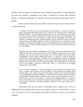 204
funções e áreas da educação é indicado por uma coordenadora que admite ter sido preparada e
por outra que considera a preparação como parcial. A ausência de estudos sobre Educação
Infantil e coordenação pedagógica foi indicada tanto como preparação parcial quanto falta de
preparo.
Dentre as entrevistadas destaca-se, ainda, a avaliação de que o curso é muito teórico e
a prática ensina mais.
[...] porque a nível lá de curso, da especialização, ou da faculdade, [...] é pouca coisa que eu
peguei, até porque tinha muita teoria, mas [...] não teve um estágio que fosse voltado para
Educação Infantil, [...] nem da prática de ensino, não teve isso, você entende? A nossa prática
de ensino na época, onde me mandaram foi no IEG, era junto do curso de Magistério, uma
outra parte foi num, como que chamava na época, Centro Comunitário da Fumdec, que
trabalha no atendimento que eu considero parecido com um CAIS hoje, tinha era médico,
tinha psicóloga, sabe? Então, daquilo lá, assim do trabalho mesmo a se desenvolver numa
instituição com Educação Infantil, no meu curso de pedagogia nem de supervisão não teve,
foi depois que eu vim para o CMEI mesmo que eu comecei, mesmo, meu trabalho (Entrevista
20 – 21/11/2006).
Na minha formação acadêmica na Pedagogia, eu não tinha, como eu não estava dento de um
CMEI, eu tinha muito a parte teórica, né? E como o CMEI, na época que eu fiz na minha
graduação, era uma coisa assim, era uma utopia, uma vontade, estudava assim, mas, dentro
da graduação, eu não estudei, estudei muito pouco, [...] Eu não vi nada da função de
coordenação na minha graduação [...] Então assim, isso na graduação a gente não contempla.
Porque, o que se contempla? A didática, a ética, a história da Educação Infantil, a história da
educação. Esse tipo de coisa, tudo isso passa pelo processo de coordenação, mas na hora que
você vai para prática o processo é muito mais forte, [...] você precisa de resoluções
(Entrevista 09 – 10/11/2006).
Oh, vou te falar um negócio, o curso de Pedagogia teve muita teoria, muita, muita, muita
teoria, e quando você sai assim, vai para a prática, aí você encontra uma realidade muito
diferente. Mas, o que contribui mesmo foi assim alguns estudos de, por exemplo, Psicologia
[...] principalmente de Educação Infantil, [...] pelo menos teve aquele espaço de estudar o
desenvolvimento infantil, então isso ajudou. Mas o meu curso foi muito teórico, eu só [...]
descobri que o curso não me deu tanto, [...] quando eu fui trabalhar mesmo. [...] Comecei a
buscar: “não é bem assim, esse negócio está meio longe da realidade”. Aí que eu fui buscar,
correr atrás de coisas novas, notei que realmente eu precisava [...] ler mais. (Entrevista 01 –
17/11/2005).
Interessante notar que essa última coordenadora indica, também, que o curso de
Pedagogia favorece mudanças de posturas e de concepções, apesar de ser muito teórico. A teoria,
nesse caso parece ser vista como elemento que compõe as formas de pensar e agir diante da
realidade:
 