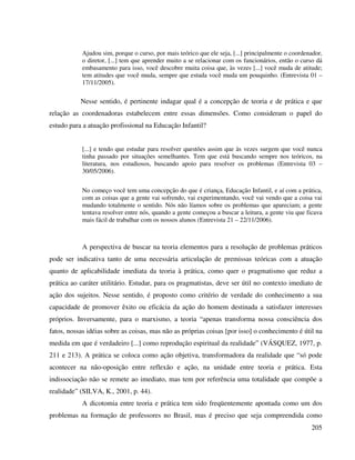 205
Ajudou sim, porque o curso, por mais teórico que ele seja, [...] principalmente o coordenador,
o diretor, [...] tem que aprender muito a se relacionar com os funcionários, então o curso dá
embasamento para isso, você descobre muita coisa que, às vezes [...] você muda de atitude;
tem atitudes que você muda, sempre que estuda você muda um pouquinho. (Entrevista 01 –
17/11/2005).
Nesse sentido, é pertinente indagar qual é a concepção de teoria e de prática e que
relação as coordenadoras estabelecem entre essas dimensões. Como consideram o papel do
estudo para a atuação profissional na Educação Infantil?
[...] e tendo que estudar para resolver questões assim que às vezes surgem que você nunca
tinha passado por situações semelhantes. Tem que está buscando sempre nos teóricos, na
literatura, nos estudiosos, buscando apoio para resolver os problemas (Entrevista 03 –
30/05/2006).
No começo você tem uma concepção do que é criança, Educação Infantil, e aí com a prática,
com as coisas que a gente vai sofrendo, vai experimentando, você vai vendo que a coisa vai
mudando totalmente o sentido. Nós não líamos sobre os problemas que apareciam; a gente
tentava resolver entre nós, quando a gente começou a buscar a leitura, a gente viu que ficava
mais fácil de trabalhar com os nossos alunos (Entrevista 21 – 22/11/2006).
A perspectiva de buscar na teoria elementos para a resolução de problemas práticos
pode ser indicativa tanto de uma necessária articulação de premissas teóricas com a atuação
quanto de aplicabilidade imediata da teoria à prática, como quer o pragmatismo que reduz a
prática ao caráter utilitário. Estudar, para os pragmatistas, deve ser útil no contexto imediato de
ação dos sujeitos. Nesse sentido, é proposto como critério de verdade do conhecimento a sua
capacidade de promover êxito ou eficácia da ação do homem destinada a satisfazer interesses
próprios. Inversamente, para o marxismo, a teoria “apenas transforma nossa consciência dos
fatos, nossas idéias sobre as coisas, mas não as próprias coisas [por isso] o conhecimento é útil na
medida em que é verdadeiro [...] como reprodução espiritual da realidade” (VÁSQUEZ, 1977, p.
211 e 213). A prática se coloca como ação objetiva, transformadora da realidade que “só pode
acontecer na não-oposição entre reflexão e ação, na unidade entre teoria e prática. Esta
indissociação não se remete ao imediato, mas tem por referência uma totalidade que compõe a
realidade” (SILVA, K., 2001, p. 44).
A dicotomia entre teoria e prática tem sido freqüentemente apontada como um dos
problemas na formação de professores no Brasil, mas é preciso que seja compreendida como
 