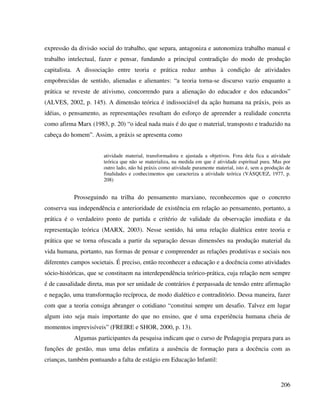 206
expressão da divisão social do trabalho, que separa, antagoniza e autonomiza trabalho manual e
trabalho intelectual, fazer e pensar, fundando a principal contradição do modo de produção
capitalista. A dissociação entre teoria e prática reduz ambas à condição de atividades
empobrecidas de sentido, alienadas e alienantes: “a teoria torna-se discurso vazio enquanto a
prática se reveste de ativismo, concorrendo para a alienação do educador e dos educandos”
(ALVES, 2002, p. 145). A dimensão teórica é indissociável da ação humana na práxis, pois as
idéias, o pensamento, as representações resultam do esforço de apreender a realidade concreta
como afirma Marx (1983, p. 20) “o ideal nada mais é do que o material, transposto e traduzido na
cabeça do homem”. Assim, a práxis se apresenta como
atividade material, transformadora e ajustada a objetivos. Fora dela fica a atividade
teórica que não se materializa, na medida em que é atividade espiritual pura. Mas por
outro lado, não há práxis como atividade puramente material, isto é, sem a produção de
finalidades e conhecimentos que caracteriza a atividade teórica (VÁSQUEZ, 1977, p.
208)
Prosseguindo na trilha do pensamento marxiano, reconhecemos que o concreto
conserva sua independência e anterioridade de existência em relação ao pensamento, portanto, a
prática é o verdadeiro ponto de partida e critério de validade da observação imediata e da
representação teórica (MARX, 2003). Nesse sentido, há uma relação dialética entre teoria e
prática que se torna ofuscada a partir da separação dessas dimensões na produção material da
vida humana, portanto, nas formas de pensar e compreender as relações produtivas e sociais nos
diferentes campos societais. É preciso, então reconhecer a educação e a docência como atividades
sócio-históricas, que se constituem na interdependência teórico-prática, cuja relação nem sempre
é de causalidade direta, mas por ser unidade de contrários é perpassada de tensão entre afirmação
e negação, uma transformação recíproca, de modo dialético e contraditório. Dessa maneira, fazer
com que a teoria consiga abranger o cotidiano “constitui sempre um desafio. Talvez em lugar
algum isto seja mais importante do que no ensino, que é uma experiência humana cheia de
momentos imprevisíveis” (FREIRE e SHOR, 2000, p. 13).
Algumas participantes da pesquisa indicam que o curso de Pedagogia prepara para as
funções de gestão, mas uma delas enfatiza a ausência de formação para a docência com as
crianças, também pontuando a falta de estágio em Educação Infantil:
 
