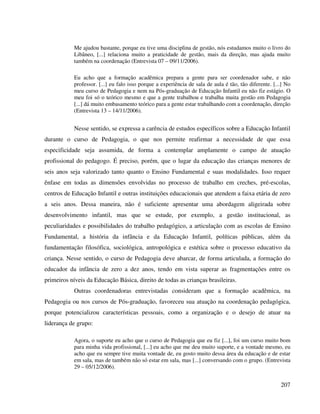 207
Me ajudou bastante, porque eu tive uma disciplina de gestão, nós estudamos muito o livro do
Libâneo, [...] relaciona muito a praticidade de gestão, mais da direção, mas ajuda muito
também na coordenação (Entrevista 07 – 09/11/2006).
Eu acho que a formação acadêmica prepara a gente para ser coordenador sabe, e não
professor. [...] eu falo isso porque a experiência de sala de aula é tão, tão diferente. [...] No
meu curso de Pedagogia e nem na Pós-graduação de Educação Infantil eu não fiz estágio. O
meu foi só o teórico mesmo e que a gente trabalhou e trabalha muita gestão em Pedagogia
[...] dá muito embasamento teórico para a gente estar trabalhando com a coordenação, direção
(Entrevista 13 – 14/11/2006).
Nesse sentido, se expressa a carência de estudos específicos sobre a Educação Infantil
durante o curso de Pedagogia, o que nos permite reafirmar a necessidade de que essa
especificidade seja assumida, de forma a contemplar amplamente o campo de atuação
profissional do pedagogo. É preciso, porém, que o lugar da educação das crianças menores de
seis anos seja valorizado tanto quanto o Ensino Fundamental e suas modalidades. Isso requer
ênfase em todas as dimensões envolvidas no processo de trabalho em creches, pré-escolas,
centros de Educação Infantil e outras instituições educacionais que atendem a faixa etária de zero
a seis anos. Dessa maneira, não é suficiente apresentar uma abordagem aligeirada sobre
desenvolvimento infantil, mas que se estude, por exemplo, a gestão institucional, as
peculiaridades e possibilidades do trabalho pedagógico, a articulação com as escolas de Ensino
Fundamental, a história da infância e da Educação Infantil, políticas públicas, além da
fundamentação filosófica, sociológica, antropológica e estética sobre o processo educativo da
criança. Nesse sentido, o curso de Pedagogia deve abarcar, de forma articulada, a formação do
educador da infância de zero a dez anos, tendo em vista superar as fragmentações entre os
primeiros níveis da Educação Básica, direito de todas as crianças brasileiras.
Outras coordenadoras entrevistadas consideram que a formação acadêmica, na
Pedagogia ou nos cursos de Pós-graduação, favoreceu sua atuação na coordenação pedagógica,
porque potencializou características pessoais, como a organização e o desejo de atuar na
liderança de grupo:
Agora, o suporte eu acho que o curso de Pedagogia que eu fiz [...], foi um curso muito bom
para minha vida profissional, [...] eu acho que me deu muito suporte, e a vontade mesmo, eu
acho que eu sempre tive muita vontade de, eu gosto muito dessa área da educação e de estar
em sala, mas de também não só estar em sala, mas [...] conversando com o grupo. (Entrevista
29 – 05/12/2006).
 