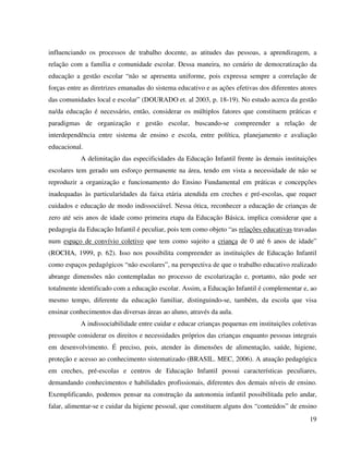 19
influenciando os processos de trabalho docente, as atitudes das pessoas, a aprendizagem, a
relação com a família e comunidade escolar. Dessa maneira, no cenário de democratização da
educação a gestão escolar “não se apresenta uniforme, pois expressa sempre a correlação de
forças entre as diretrizes emanadas do sistema educativo e as ações efetivas dos diferentes atores
das comunidades local e escolar” (DOURADO et. al 2003, p. 18-19). No estudo acerca da gestão
na/da educação é necessário, então, considerar os múltiplos fatores que constituem práticas e
paradigmas de organização e gestão escolar, buscando-se compreender a relação de
interdependência entre sistema de ensino e escola, entre política, planejamento e avaliação
educacional.
A delimitação das especificidades da Educação Infantil frente às demais instituições
escolares tem gerado um esforço permanente na área, tendo em vista a necessidade de não se
reproduzir a organização e funcionamento do Ensino Fundamental em práticas e concepções
inadequadas às particularidades da faixa etária atendida em creches e pré-escolas, que requer
cuidados e educação de modo indissociável. Nessa ótica, reconhecer a educação de crianças de
zero até seis anos de idade como primeira etapa da Educação Básica, implica considerar que a
pedagogia da Educação Infantil é peculiar, pois tem como objeto “as relações educativas travadas
num espaço de convívio coletivo que tem como sujeito a criança de 0 até 6 anos de idade”
(ROCHA, 1999, p. 62). Isso nos possibilita compreender as instituições de Educação Infantil
como espaços pedagógicos “não escolares”, na perspectiva de que o trabalho educativo realizado
abrange dimensões não contempladas no processo de escolarização e, portanto, não pode ser
totalmente identificado com a educação escolar. Assim, a Educação Infantil é complementar e, ao
mesmo tempo, diferente da educação familiar, distinguindo-se, também, da escola que visa
ensinar conhecimentos das diversas áreas ao aluno, através da aula.
A indissociabilidade entre cuidar e educar crianças pequenas em instituições coletivas
pressupõe considerar os direitos e necessidades próprios das crianças enquanto pessoas integrais
em desenvolvimento. É preciso, pois, atender às dimensões de alimentação, saúde, higiene,
proteção e acesso ao conhecimento sistematizado (BRASIL. MEC, 2006). A atuação pedagógica
em creches, pré-escolas e centros de Educação Infantil possui características peculiares,
demandando conhecimentos e habilidades profissionais, diferentes dos demais níveis de ensino.
Exemplificando, podemos pensar na construção da autonomia infantil possibilitada pelo andar,
falar, alimentar-se e cuidar da higiene pessoal, que constituem alguns dos “conteúdos” de ensino
 