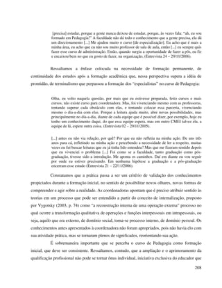 208
[precisa] estudar, porque a gente nunca deixou de estudar, porque, às vezes fala: “ah, eu sou
formado em Pedagogia!” A faculdade não dá todo o conhecimento que a gente precisa, ela dá
um direcionamento [...] Me ajudou muito o curso [de especialização]. Eu acho que é mais a
minha área, eu acho que eu não sou muito professor de sala de aula, então [...] eu sempre quis
fazer esse curso de administração. Então, quando surgiu a oportunidade de fazer a pós, eu fiz
e encaixou bem no que eu gosto de fazer, na organização, (Entrevista 24 – 29/11/2006).
Ressaltamos a ênfase colocada na necessidade de formação permanente, de
continuidade dos estudos após a formação acadêmica que, nessa perspectiva supera a idéia de
prontidão, de terminalismo que perpassou a formação dos “especialistas” no curso de Pedagogia:
Olha, eu volto naquela questão, por mais que eu estivesse preparada, feito cursos e mais
cursos, não existe curso para coordenadora. Mas, foi vivenciando mesmo com as professoras,
tentando superar cada obstáculo com elas, e tentando colocar essa parceria, vivenciando
mesmo o dia-a-dia com elas. Porque a leitura ajuda muito, abre novas possibilidades, mas
principalmente no dia-a-dia, diante de cada equipe que é possível dizer, por exemplo, hoje eu
tenho um conhecimento daqui, do que essa equipe espera, mas em outro CMEI talvez ela, a
equipe de lá, espere outra coisa. (Entrevista 02 – 29/11/2005).
[...] antes eu não via relação, por quê? Por que eu não refletia na minha ação. De uns três
anos para cá, refletindo na minha ação e percebendo a necessidade de ler a respeito, muitas
vezes eu fui buscar leituras que eu já tinha lido entendeu? Mas que me fizeram sentido depois
que eu vivenciei o problema [...] Foi como se a faculdade, tanto graduação como pós-
graduação, tivesse sido a introdução. Me aponta os caminhos. Daí em diante eu vou seguir
por onde eu estiver precisando. Em nenhuma hipótese a graduação e a pós-graduação
encerram esse estudo (Entrevista 21 – 22/11/2006).
Constatamos que a prática passa a ser um critério de validação dos conhecimentos
propiciados durante a formação inicial, no sentido de possibilitar novos olhares, novas formas de
compreender e agir sobre a realidade. As coordenadoras apontam que é preciso atribuir sentido às
teorias em um processo que pode ser entendido a partir do conceito de internalização, proposto
por Vygotsky (2003, p. 74) como “a reconstrução interna de uma operação externa” processo no
qual ocorre a transformação qualitativa de operações e funções interpessoais em intrapessoais, ou
seja, aquilo que era externo, de domínio social, torna-se processo interno, de domínio pessoal. Os
conhecimentos antes apresentados à coordenadora não foram apropriados, pois não havia elo com
sua atividade prática, mas se tornaram plenos de significados, reorientando sua ação.
É sobremaneira importante que se perceba o curso de Pedagogia como formação
inicial, que deve ser consistente. Ressaltamos, contudo, que a ampliação e o aprimoramento da
qualificação profissional não pode se tornar ônus individual, iniciativa exclusiva do educador que
 