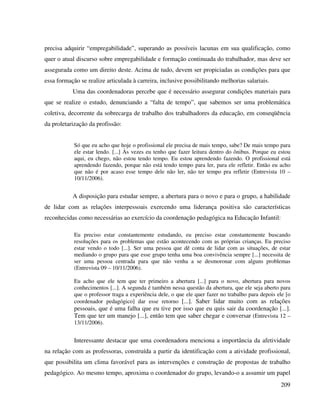 209
precisa adquirir “empregabilidade”, superando as possíveis lacunas em sua qualificação, como
quer o atual discurso sobre empregabilidade e formação continuada do trabalhador, mas deve ser
assegurada como um direito deste. Acima de tudo, devem ser propiciadas as condições para que
essa formação se realize articulada à carreira, inclusive possibilitando melhorias salariais.
Uma das coordenadoras percebe que é necessário assegurar condições materiais para
que se realize o estudo, denunciando a “falta de tempo”, que sabemos ser uma problemática
coletiva, decorrente da sobrecarga de trabalho dos trabalhadores da educação, em conseqüência
da proletarização da profissão:
Só que eu acho que hoje o profissional ele precisa de mais tempo, sabe? De mais tempo para
ele estar lendo. [...] Às vezes eu tenho que fazer leitura dentro do ônibus. Porque eu estou
aqui, eu chego, não estou tendo tempo. Eu estou aprendendo fazendo. O profissional está
aprendendo fazendo, porque não está tendo tempo para ler, para ele refletir. Então eu acho
que não é por acaso esse tempo dele não ler, não ter tempo pra refletir (Entrevista 10 –
10/11/2006).
A disposição para estudar sempre, a abertura para o novo e para o grupo, a habilidade
de lidar com as relações interpessoais exercendo uma liderança positiva são características
reconhecidas como necessárias ao exercício da coordenação pedagógica na Educação Infantil:
Eu preciso estar constantemente estudando, eu preciso estar constantemente buscando
resoluções para os problemas que estão acontecendo com as próprias crianças. Eu preciso
estar vendo o todo [...]. Ser uma pessoa que dê conta de lidar com as situações, de estar
mediando o grupo para que esse grupo tenha uma boa convivência sempre [...] necessita de
ser uma pessoa centrada para que não venha a se desmoronar com alguns problemas
(Entrevista 09 – 10/11/2006).
Eu acho que ele tem que ter primeiro a abertura [...] para o novo, abertura para novos
conhecimentos [...]. A segunda é também nessa questão da abertura, que ele seja aberto para
que o professor traga a experiência dele, o que ele quer fazer no trabalho para depois ele [o
coordenador pedagógico] dar esse retorno [...]. Saber lidar muito com as relações
pessoais, que é uma falha que eu tive por isso que eu quis sair da coordenação [...].
Tem que ter um manejo [...], então tem que saber chegar e conversar (Entrevista 12 –
13/11/2006).
Interessante destacar que uma coordenadora menciona a importância da afetividade
na relação com as professoras, construída a partir da identificação com a atividade profissional,
que possibilita um clima favorável para as intervenções e construção de propostas de trabalho
pedagógico. Ao mesmo tempo, aproxima o coordenador do grupo, levando-o a assumir um papel
 