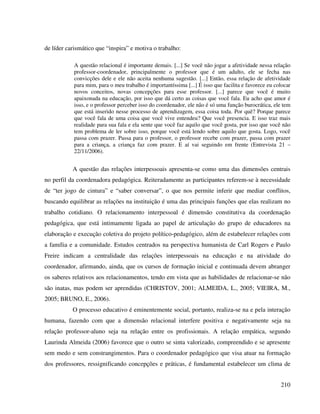 210
de líder carismático que “inspira” e motiva o trabalho:
A questão relacional é importante demais. [...] Se você não jogar a afetividade nessa relação
professor-coordenador, principalmente o professor que é um adulto, ele se fecha nas
convicções dele e ele não aceita nenhuma sugestão. [...] Então, essa relação de afetividade
para mim, para o meu trabalho é importantíssima [...] É isso que facilita e favorece eu colocar
novos conceitos, novas concepções para esse professor. [...] parece que você é muito
apaixonada na educação, por isso que dá certo as coisas que você fala. Eu acho que amor é
isso, e o professor perceber isso do coordenador, ele não é só uma função burocrática, ele tem
que está inserido nesse processo de aprendizagem, essa coisa toda. Por quê? Porque parece
que você fala de uma coisa que você vive entendeu? Que você presencia. E isso traz mais
realidade para sua fala e ela sente que você faz aquilo que você gosta, por isso que você não
tem problema de ler sobre isso, porque você está lendo sobre aquilo que gosta. Logo, você
passa com prazer. Passa para o professor, o professor recebe com prazer, passa com prazer
para a criança, a criança faz com prazer. E aí vai seguindo em frente (Entrevista 21 –
22/11/2006).
A questão das relações interpessoais apresenta-se como uma das dimensões centrais
no perfil da coordenadora pedagógica. Reiteradamente as participantes referem-se à necessidade
de “ter jogo de cintura” e “saber conversar”, o que nos permite inferir que mediar conflitos,
buscando equilibrar as relações na instituição é uma das principais funções que elas realizam no
trabalho cotidiano. O relacionamento interpessoal é dimensão constitutiva da coordenação
pedagógica, que está intimamente ligada ao papel de articulação do grupo de educadores na
elaboração e execução coletiva do projeto político-pedagógico, além de estabelecer relações com
a família e a comunidade. Estudos centrados na perspectiva humanista de Carl Rogers e Paulo
Freire indicam a centralidade das relações interpessoais na educação e na atividade do
coordenador, afirmando, ainda, que os cursos de formação inicial e continuada devem abranger
os saberes relativos aos relacionamentos, tendo em vista que as habilidades de relacionar-se não
são inatas, mas podem ser aprendidas (CHRISTOV, 2001; ALMEIDA, L., 2005; VIEIRA, M.,
2005; BRUNO, E., 2006).
O processo educativo é eminentemente social, portanto, realiza-se na e pela interação
humana, fazendo com que a dimensão relacional interfere positiva e negativamente seja na
relação professor-aluno seja na relação entre os profissionais. A relação empática, segundo
Laurinda Almeida (2006) favorece que o outro se sinta valorizado, compreendido e se apresente
sem medo e sem constrangimentos. Para o coordenador pedagógico que visa atuar na formação
dos professores, ressignificando concepções e práticas, é fundamental estabelecer um clima de
 