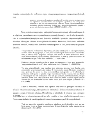 211
empatia, com aceitação dos professores, pais e crianças enquanto pessoa e enquanto profissional,
pois
uma nova proposta que leva a pessoa a mudar pode ser vista como um atentado contra
sua experiência, seu conhecimento, seu desempenho e, portanto, é uma ameaça à sua
identidade. É por isso que sentir-se aceita, valorizada, ouvida com suas experiências,
percepções, sucessos, insucessos, faz com que a ameaça seja diminuída, tornando a
pessoa mais aberta à nova experiência (ALMEIDA, L., 2006, p. 79).
Nesse sentido, compreender a afetividade humana, encontrando a forma adequada de
se relacionar com cada um e com o grupo é uma necessidade formativa e um desafio do trabalho.
Para as coordenadoras pedagógicas essa dimensão relacional é percebida enquanto respeito às
diferentes concepções e formas de atuação dos educadores. Além disso, destaca-se a habilidade
de mediar conflitos, sabendo ouvir e articular diferentes pontos de vista, inclusive na relação com
a família.
Tem que ter uma postura muito diplomática, para estar lidando com os vários pensamentos,
as várias formas de agir, porque, às vezes, você encontra aquele professor muito conservador,
outro já entende mais a proposta e consegue estar atuando de forma diferenciada. Então,
assim, tem que ter esse jogo de cintura [...] porque senão, se perde. [...] uma característica do
coordenador acho que é saber ouvir (Entrevista 27 – 04/12/2006).
Então, você tem que ter muita paciência, porque tem hora que você ouve, você pensa assim:
“mas gente eu não queria ouvir”. Mas, você tem que ouvir (Entrevista 22 – 28/11/2006).
Ter uma disponibilidade para trabalhar com diferentes pessoas, com família, com
comunidade, ser comunicativa, ter um jogo de cintura muito grande. São tantos [requisitos]
que a gente até fica assim [...] Uma responsabilidade muito grande. [...] E, sobretudo, ser
profissional e não querer só agradar, porque o coordenador muitas vezes ele tem que chamar
e ver que aquilo não está acontecendo como tem que acontecer, ele tem que chamar, tem que
conversar, saber falar, saber conversar, mas colocar os pontos e colocar aquilo que ele
acredita que está acontecendo de uma forma errada, é ter essa coragem (Entrevista 26 –
01/12/2006).
Saber se relacionar, contudo, não significa abrir mão de princípios relativos ao
processo educativo das crianças, não significa ser paternalista e permissivo diante de falhas ou de
aspectos a serem revistos no cotidiano. Dessa forma, as habilidades de observar todo o contexto
do CMEI e fazer as intervenções necessárias, saber conciliar as boas relações interpessoais com a
firmeza na articulação do trabalho pedagógico também compõem o perfil desse profissional:
Você tem que, se for necessário, interferir no trabalho, e através do diálogo você tem que
levar aquela pessoa a chegar numa conclusão de que ela precisa mudar algumas coisas
(Entrevista 19 – 20/11/2006).
 