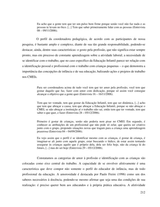 212
Eu acho que a gente tem que ter um pulso bem firme porque senão você não faz nada e as
pessoas te levam no bico. [...] Tem que saber primeiramente lidar com as pessoas (Entrevista
08 – 09/11/2006).
O perfil da coordenadora pedagógica, de acordo com as participantes de nossa
pesquisa, é bastante amplo e complexo, diante de sua tão grande responsabilidade, podendo-se
destacar, ainda, dentre suas características: o gosto pela profissão, que não significa estar sempre
pronto, mas em processo de constante aprendizagem sobre a atividade laboral; a necessidade de
se identificar com o trabalho, que no caso específico da Educação Infantil parece ter relação com
a identificação pessoal e profissional com o trabalho com crianças pequenas – o que demonstra a
importância das concepções de infância e de sua educação, balizando ações e projetos de trabalho
nos CMEIs.
Para ser coordenadora acima de tudo você tem que ter amor pela profissão, você tem que
gostar daquilo que faz, fazer com amor com dedicação, porque só assim você consegue
alcançar o objetivo que a gente quer (Entrevista 16 – 16/11/2006).
Tem que ter vontade, tem que gostar da Educação Infantil, tem que ser dinâmica, [...] acho
que tem que abraçar a causa, tem que abraçar a Educação Infantil, porque se não abraçar o
CMEI, se não abraçar a instituição aí o trabalho não sai, então tem que ter vontade, tem que
saber o que quer, e fazer (Entrevista 28 – 05/12/2006).
Primeiro é gostar de crianças, senão não poderia nem pisar no CMEI. Em segundo, é
conhecer as atribuições de um profissional que não pode só zelar, que queira ser criativo
junto com o grupo, propondo situações novas que tragam para a criança uma aprendizagem
prazerosa (Entrevista 04 – 04/09/2006).
Eu vejo assim que o perfil é se identificar mesmo com as crianças, é gostar de criança, é
imaginar-se ali junto com aquele grupo, estar buscando o lúdico, de estar assim tentando
assegurar às crianças aquilo que é próprio dela, dela ser feliz hoje, não da criança lá do
futuro, [...] mas do ser hoje (Entrevista 29 – 05/12/2006).
Constatamos as categorias de amor à profissão e identificação com as crianças são
colocadas como eixo central do trabalho. A capacidade de se envolver afetivamente é uma
característica que deve compor não somente o perfil do educador de infância, mas de todo
profissional da educação. A amorosidade é destacada por Paulo Freire (1996) como um dos
saberes necessários à docência, podendo-se mesmo afirmar que seja uma das condições de sua
realização: é preciso querer bem aos educandos e à própria prática educativa. A afetividade
 