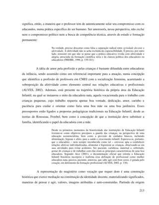 213
significa, então, a maneira que o professor tem de autenticamente selar seu compromisso com os
educandos, numa prática específica do ser humano. Ser amoroso/a, nessa perspectiva, não exclui
nem o compromisso político nem a busca de competência técnica, através de estudo e formação
permanente:
Na verdade, preciso descartar como falsa a separação radical entre seriedade docente e
afetividade. A afetividade não se acha excluída da cognoscibilidade. É preciso, por outro
lado, reinsistir em que não se pense que a prática educativa vivida com afetividade e
alegria, prescinda da formação científica séria e da clareza política dos educadores ou
educadoras (FREIRE, 1996, p. 159-161).
A idéia de amor pela profissão e pelas crianças é bastante difundida entre educadoras
da infância, sendo assumido como um referencial importante para a atuação, numa concepção
que identifica a profissão de professora em CMEI com a socialização feminina, acarretando a
sobreposição da afetividade como elemento central nas relações educativas e profissionais
(ALVES, 2002). Ademais, está presente na trajetória histórica da própria área da Educação
Infantil, na qual se instaurou o mito da educadora nata, aquela vocacionada para o trabalho com
crianças pequenas, cujo trabalho requeria apenas boa vontade, dedicação, amor, carinho e
paciência para cuidar e orientar como faria uma boa mãe ou uma boa jardineira. Esses
pressupostos estão ligados a propostas pedagógicas tradicionais na Educação Infantil, desde as
teorias de Rousseau, Froebel, bem como à concepção de que a instituição deve substituir a
família, identificando o papel da educadora com a mãe.
Desde os primeiros momentos da historicidade das instituições de Educação Infantil
tiveram-se como objetivos precípuos a guarda das crianças, na perspectiva de uma
educação assistencialista, bem como a provisão de cuidados básicos, incluindo
alimentação, higiene e afeto, para a saúde e crescimento infantil. Esperava-se, portanto,
que a educadora – nem sempre reconhecida como tal – estivesse apta a estabelecer
relações afetivas individualizadas, alimentar e higienizar as crianças, observando-as em
suas atividades para evitar acidentes. Ser paciente, carinhosa, maternal e, sobretudo,
gostar de crianças e de trabalhar com elas eram as principais características de uma boa
educadora. Segundo Arce (2001), a documentação oficial que orienta a Educação
Infantil brasileira incorpora e reafirma essa definição de profissional como mulher
educadora nata, passiva, paciente, amorosa, que sabe agir com bom senso, é guiada pelo
coração, em detrimento da formação profissional (ALVES, 2002, p. 138).
A representação do magistério como vocação que requer dom é uma construção
histórica que exerce mediação na constituição da identidade docente, materializando significados,
maneiras de pensar e agir, valores, imagens atribuídas e auto-construídas. Partindo da origem
 