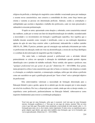 214
religiosa da profissão, a ideologia do magistério como trabalho vocacionado passa por mudanças
e assume novas características, mas conserva a centralidade do dom, como força interna que
orienta e sustenta as pessoas em determinada profissão. Ademais, oculta as contradições e
ambigüidades que assolam e degradam o trabalho dos professores, cada vez mais precarizado e
submetido à crescente proletarização.
O apelo ao amor, apresentado como doação e, sobretudo, como característica natural
das mulheres, acaba por se tornar um fator de desprofissionalização do trabalho, secundarizando
a necessidade e os investimentos em formação e qualificação específica. Isso significa que o
trabalho docente assumido como vocação é mistificado, como se sua realização dependesse
apenas da ação de uma força exterior sobre o profissional, indicando-lhe o melhor caminho
(SILVA, H., 2006). É preciso, portanto, que tal concepção seja analisada criticamente por todos
os profissionais da educação, tendo em vista sua desmistificação, a recusa de sua força ideológica
e o combate da desvalorização do magistério que lhe é implícita.
Por outro lado, a realização pessoal e profissional com a atividade laboral
potencialmente se coloca em oposição à alienação do trabalhador quando permite alguma
identificação com o produto do trabalho realizado. Nesse sentido, não apenas o professor, mas
“qualquer profissional tem que gostar do que faz” (Entrevista 10 – 10/11/2006). Esse gostar,
numa perspectiva crítica é uma característica que não se basta a si mesma e não dispensa o estudo
e a formação, as condições materiais, a remuneração condigna, enfim que não aliena a profissão
como um sacerdócio no qual a gratificação pessoal por “fazer o bem” seria o principal objetivo
do profissional.
O/as entrevistado/as valorizam a necessidade de formação direcionada para a
Educação Infantil e para a gestão, apesar de se admitir que ela não assegure por si uma atuação
em nível de excelência. Por isso, a disposição para o estudo, ainda que não se deseje estudar, e a
experiência como professor/a, preferencialmente na Educação Infantil, sobressaem-se como
requisitos fundamentais para exercer a coordenação pedagógica:
Você tem que ter uma formação, acho que é essencial, você tem que ter uma formação
mesmo, formação acadêmica [...]. Tem que ter um jogo de cintura, menina! Não sei nem
como é que fala aqui. Para poder estar atendendo a necessidade de todo mundo sabe. [...] A
formação para mim, em si, ela é muito, muito importante. E outra coisa: as experiências que a
gente adquire aqui dentro, que para mim também uma formação, que vai te formando, que
vai te especializando. (Entrevista 13 – 14/11/2006).
 