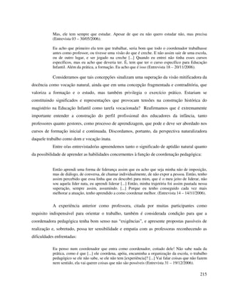 215
Mas, ele tem sempre que estudar. Apesar de que eu não quero estudar não, mas precisa
(Entrevista 03 – 30/05/2006).
Eu acho que primeiro ela tem que trabalhar, seria bom que todo o coordenador trabalhasse
antes como professor, ou tivesse uma visão do que é creche. E não assim sair de uma escola,
ou de outro lugar, e ser jogado na creche [...] Quando eu entrei não tinha esses cursos
específicos, mas eu acho que deveria ter. É, tem que ter o curso específico para Educação
Infantil. Além da prática, a formação. Eu acho que é isso (Entrevista 18 – 20/11/2006).
Consideramos que tais concepções sinalizam uma superação da visão mitificadora da
docência como vocação natural, ainda que em uma concepção fragmentada e contraditória, que
valoriza a formação e o estudo, mas também privilegia o exercício prático. Estariam se
constituindo significados e representações que provocam tensões na construção histórica do
magistério na Educação Infantil como tarefa vocacionada? Reafirmamos que é extremamente
importante entender a construção do perfil profissional dos educadores da infância, tanto
professores quanto gestores, como processo de aprendizagem, que pode e deve ser abordado nos
cursos de formação inicial e continuada. Discordamos, portanto, da perspectiva naturalizadora
daquele trabalho como dom e vocação inata.
Entre o/as entrevistado/as apreendemos tanto o significado de aptidão natural quanto
da possibilidade de aprender as habilidades concernentes à função de coordenação pedagógica:
Então aprendi uma forma de liderança assim que eu acho que seja minha não de imposição,
mas de diálogo, de conversa, de chamar individualmente, de não expor a pessoa. Então, tenho
assim percebido que essa linha que eu descobri para mim, que é o meu jeito de liderar, não
sou aquela líder nata, eu aprendi liderar [...] Então, minha trajetória foi assim pautada nessa
superação, sempre assim, assumindo. [...] Porque eu tenho conseguido cada vez mais
melhorar a atuação, tenho aprendido a como coordenar melhor. (Entrevista 14 – 14/11/2006).
A experiência anterior como professora, citada por muitas participantes como
requisito indispensável para orientar o trabalho, também é considerada condição para que a
coordenadora pedagógica tenha bom senso nas “exigências”, e apresente propostas passíveis de
realização e, sobretudo, possa ter sensibilidade e empatia com as professoras reconhecendo as
dificuldades enfrentadas:
Eu penso num coordenador que entra como coordenador, coitado dele! Não sabe nada da
prática, como é que [...] ele coordena, apóia, encaminha a organização da escola, o trabalho
pedagógico se ele não sabe, se ele não tem [experiência]? [...] Vai falar coisas que não fazem
nem sentido, ela vai querer coisas que não são possíveis (Entrevista 31 – 19/12/2006).
 