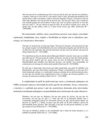 216
Não tem jeito de ter coordenador que não vivenciou sala de aula, que não tem essa dinâmica,
o manejo, como que é você estar lá, o ano inteiro, todos os dias, passando pelo problema com
aquela turma, vendo crescimento, vendo o retrocesso daquelas crianças, você precisa estar do
outro lado. Quando você está do lado de fora da sala, você tem que saber o que o professor
está sentindo quando ele está lá dentro. Como é que você vai apoiar o professor se você não
tem essa visão? [...] de me colocar no lugar do outro, de ser menos exigente com o outro, de
ajudar mais do que cobrar, como se o outro tivesse assim, que saber, (Entrevista 06 –
13/09/2006).
São mencionadas, também, outras características pessoais como alegria, curiosidade,
organização, tranqüilidade, ética, empatia e flexibilidade na relação com os educadores, pais,
crianças; ser comunicativa, observadora:
Tem que ser uma pessoa, eu acho que alegre. Tem que ter iniciativa, tem que gostar do que
faz, porque imagina você [trabalhando] com uma coordenadora daquelas que não dá bom dia,
só anda com cara amarrada, não gosta de relacionar com pai, nem com menino, não gosta de
abraço (Entrevista 15 – 16/11/2006).
Ter experiência na área da sala de aula da Educação Infantil é uma das coisas que eu acredito
que tenha que ter. Tem que gostar de estudar, de buscar, tem que ter uma ética muito grande,
tem que gostar daquilo que faz, gostar muito da área da Educação Infantil. Ter uma
disponibilidade para trabalhar com diferentes pessoas, com família, com comunidade, ser
comunicativa, ter um jogo de cintura muito grande (Entrevista 26 – 01/12/2006).
Eu acho que é interessante uma pessoa que tenha organização, que goste de trabalhar com
planejamento, que seja observadora, transparente. Porque a transparência, eu acho que ela é
muito importante, porque se o coordenador começa a comentar de um profissional para outro,
eu acho que ele estimula esse comportamento entre os colegas, da conversa paralela [...] e
tem que ser uma pessoa estudiosa (Entrevista 11 – 13/11/2006).
A complexidade do perfil do profissional que exerce a coordenação pedagógica em
CMEIs certamente expressa a diversidade de tarefas que lhe são atribuídas. Assim, o dinamismo,
a iniciativa e a agilidade para pensar e agir são características destacadas pelas entrevistadas,
atribuindo à coordenação pedagógica a responsabilidade pela concretização das ações educativas:
Dinâmica, ela tem que ser dinâmica, ela tem que gostar de serviço, ela tem que ter
movimento, ela tem que ser ágil, [...]. Acho que não só na Educação Infantil, mas o
coordenador pedagógico precisa ter movimento, precisa ser ágil, precisa pensar rápido, ele
precisar ser esperto [...]. Então, eu penso que não pode ser de jeito nenhum a pessoa de
personalidade pacata, pacífica. Não, não pode, é tem que ser uma pessoa dinâmica, eu acho
que a palavra é essa (Entrevista 31 – 19/12/2006).
Tem que ter dinâmica, porque se um coordenador não é muito de tomar iniciativa [...] o
trabalho fica parado (Entrevista 12 – 13/11/2006).
 