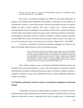 217
Ela tem que fazer andar, [...] tem que ter flexibilidade, espírito de coordenação, muita
iniciativa (Entrevista 24 – 29/11/2006).
Para exercer a coordenação pedagógica em CMEI, na visão do/as participantes da
pesquisa, são solicitadas muitas habilidades teórico-práticas, envolvendo um vasto repertório de
conhecimentos, atitudes e recursos para atender às diversas necessidades presentes no complexo
trabalho de educar crianças pequenas. Para tanto, é preciso que o processo formativo
preferencialmente se inicie na graduação e seja ampliado em outros níveis e espaços de formação.
O perfil, embora apresentando características gerais, pode se diferenciar conforme as demandas e
peculiaridades de cada grupo, inserido em relações de trabalho e condições materiais específicas
em cada CMEI. Dessa forma, como afirma uma entrevistada, “definir o perfil eu acho difícil, por
que varia de equipe para equipe, de instituição para instituição” (Entrevista 02 – 29/11/2005).
Ao discutir a identidade do professor-coordenador pedagógico no Estado de São
Paulo, Cecília Mate (2006) afirma que a busca de definição da função
talvez se faça a partir e no interior das relações travadas no dia a dia da escola caminhos
e atalhos a serem construídos/seguidos. Dessa maneira é difícil imaginar um projeto e
um modo de geri-los uniformes, mas sim modos próprios de fazê-los, tendo em vista
suas especificidades culturais, profissionais, enfim situações singulares que demandam
encaminhamentos também singulares. Podem-se imaginar alguns pontos comuns a
serem discutidos e trocados, mas que não sejam determinados a priori e sim ao longo da
produção de um saber no espaço da escola (MATE, 2006, p. 18).
Nesse sentido, evidencia-se que a construção da identidade profissional possui uma
dimensão pessoal, que necessariamente é social e não resulta apenas da experiência subjetiva
individual, pois está ligada à trajetória profissional, na qual se articulam as condições materiais, a
formação, as maneiras com que cada coordenador/a assumiu a função, atribuindo significados e
sentidos à sua atuação.
4.2 Trajetórias profissionais: modos de tornar-se coordenador/a pedagógico/a na Educação
Infantil
A identidade é um processo de diferenciação de cada pessoa em relação aos outros e
de pertencimento a grupos determinados em momentos específicos da trajetória pessoal. Ou seja,
apresenta características comuns, constituindo uma forma de espelho para o reconhecimento
 