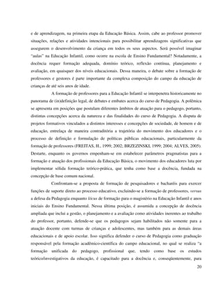 20
e de aprendizagem, na primeira etapa da Educação Básica. Assim, cabe ao professor promover
situações, relações e atividades intencionais para possibilitar aprendizagens significativas que
assegurem o desenvolvimento da criança em todos os seus aspectos. Será possível imaginar
“aulas” na Educação Infantil, como ocorre na escola de Ensino Fundamental? Notadamente, a
docência requer formação adequada, domínio teórico, reflexão contínua, planejamento e
avaliação, em quaisquer dos níveis educacionais. Dessa maneira, o debate sobre a formação de
professores e gestores é parte importante da complexa composição do campo da educação de
crianças de até seis anos de idade.
A formação de professores para a Educação Infantil se interpenetra historicamente no
panorama de (in)definição legal, de debates e embates acerca do curso de Pedagogia. A polêmica
se apresenta em posições que postulam diferentes âmbitos de atuação para o pedagogo, portanto,
distintas concepções acerca da natureza e das finalidades do curso de Pedagogia. A disputa de
projetos formativos vinculados a distintos interesses e concepções de sociedade, de homem e de
educação, entrelaça de maneira contraditória a trajetória do movimento dos educadores e o
processo de definição e formulação de políticas públicas educacionais, particularmente da
formação de professores (FREITAS, H., 1999; 2002; BRZEZINSKI, 1999; 2004; ALVES, 2005).
Destarte, enquanto os governos empenham-se em estabelecer parâmetros pragmatistas para a
formação e atuação dos profissionais da Educação Básica, o movimento dos educadores luta por
implementar sólida formação teórico-prática, que tenha como base a docência, fundada na
concepção de base comum nacional.
Confrontam-se a proposta de formação de pesquisadores e bacharéis para exercer
funções de suporte direto ao processo educativo, excluindo-se a formação de professores, versus
a defesa da Pedagogia enquanto lócus de formação para o magistério na Educação Infantil e anos
iniciais do Ensino Fundamental. Nessa última posição, é assumida a concepção de docência
ampliada que inclui a gestão, o planejamento e a avaliação como atividades inerentes ao trabalho
do professor, portanto, defende-se que os pedagogos sejam habilitados não somente para a
atuação docente com turmas de crianças e adolescentes, mas também para as demais áreas
educacionais e de apoio escolar. Isso significa defender o curso de Pedagogia como graduação
responsável pela formação acadêmico-científica do campo educacional, no qual se realiza “a
formação unificada do pedagogo, profissional que, tendo como base os estudos
teórico/investigativos da educação, é capacitado para a docência e, conseqüentemente, para
 