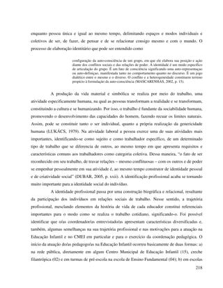 218
enquanto pessoa única e igual ao mesmo tempo, delimitando espaços e modos individuais e
coletivos de ser, de fazer, de pensar e de se relacionar consigo mesmo e com o mundo. O
processo de elaboração identitário que pode ser entendido como
configuração da auto-consciência de um grupo, em que ele elabora sua posição e ação
diante dos conflitos sociais e das relações de poder. A identidade é um modo específico
de articulação do grupo. É um fato de consciência significando uma auto-representaçao
ou auto-definiçao, manifestada tanto no comportamento quanto no discurso. É um jogo
dialético entre o mesmo e o diverso. O conflito e a heterogeneidade constituem terreno
propício à formulação da auto-consciência (MASCARENHAS, 2002, p. 15).
A produção da vida material e simbólica se realiza por meio do trabalho, uma
atividade especificamente humana, na qual as pessoas transformam a realidade e se transformam,
constituindo a cultura e se humanizando. Por isso, o trabalho é fundante da sociabilidade humana,
promovendo o desenvolvimento das capacidades do homem, fazendo recuar os limites naturais.
Assim, pode se constituir tanto o ser individual, quanto a própria realização da genericidade
humana (LUKÁCS, 1979). Na atividade laboral a pessoa exerce uma de suas atividades mais
importantes, identificando-se como sujeito e como trabalhador específico, de um determinado
tipo de trabalho que se diferencia de outros, ao mesmo tempo em que apresenta requisitos e
características comuns aos trabalhadores como categoria coletiva. Dessa maneira, “o fato de ser
reconhecido em seu trabalho, de travar relações – mesmo conflituosas – com os outros e de poder
se empenhar pessoalmente em sua atividade é, ao mesmo tempo construtor de identidade pessoal
e de criatividade social” (DUBAR, 2005, p. xxii). A identificação profissional acaba se tornando
muito importante para a identidade social do indivíduo.
A identidade profissional passa por uma construção biográfica e relacional, resultante
da participação dos indivíduos em relações sociais de trabalho. Nesse sentido, a trajetória
profissional, mesclando elementos da história de vida de cada educador constitui referenciais
importantes para o modo como se realiza o trabalho cotidiano, significando-o. Foi possível
identificar que o/as coordenador/as entrevistado/as apresentam características diversificadas e,
também, algumas semelhanças na sua trajetória profissional e nas motivações para a atuação na
Educação Infantil e no CMEI em particular e para o exercício da coordenação pedagógica. O
início da atuação do/as pedagogo/as na Educação Infantil ocorreu basicamente de duas formas: a)
na rede pública, diretamente em algum Centro Municipal de Educação Infantil (15), creche
filantrópica (02) e em turmas de pré-escola na escola de Ensino Fundamental (04); b) em escolas
 