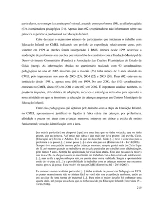219
particulares, no começo da carreira profissional, atuando como professora (04), auxiliar/estagiária
(03), coordenadora pedagógica (01). Apenas duas (02) coordenadoras não informaram sobre sua
primeira experiência profissional na Educação Infantil.
Cabe destacar o expressivo número de participantes que iniciaram o trabalho com
Educação Infantil no CMEI, indicando um período de experiência relativamente curto, pois
somente em 1999 as creches foram incorporadas à RME, embora desde 1995 ocorresse a
modulação de professoras em creches por intermédio de convênios com a Fundação Municipal de
Desenvolvimento Comunitário (Fumdec) e Associação das Creches Filantrópicas do Estado de
Goiás (Aceg). As informações obtidas no questionário realizado com 93 coordenadoras
pedagógicas no ano de 2005 mostram que a maioria (65) tinha menos de 3 anos atuando no
CMEI, pois ingressaram nos anos de 2005 (23), 2004 (22) e 2003 (20). Duas (02) estavam na
instituição desde 1998 e, apenas uma (01) em 1999. No ano 2000, dez (10) coordenadoras
entraram no CMEI, cinco (05) em 2001 e sete (07) em 2002. É importante analisar, também, os
possíveis impactos, dificuldades de adaptação, recursos e estratégias utilizadas para aprender a
nova atividade em que se inseriram: a educação de crianças pequenas em Centros Municipais de
Educação Infantil.
Entre o/as pedagogo/as que optaram pelo trabalho com a etapa da Educação Infantil,
no CMEI, apresentam-se justificativas ligadas à faixa etária das crianças, por preferência,
afinidade e prazer em atuar com crianças menores; interesse em deixar a escola de ensino
fundamental; vocação; identificação com a área.
[na escola particular] me despertei [que] era uma área que eu tinha vocação, que eu tinha
prazer, que eu gostava. Até então não sabia o que mais me dava prazer: [se] escola, Ciclo,
[Educação de] Jovens e Adultos. Foi lá que eu descobri. Então [...] teve o concurso para a
prefeitura e eu passei, [...] tomei posse [...] e aí eu vim para cá. (Entrevista 14 – 14/11/2006).
Sempre tive uma paixão enorme pelas crianças menores, sempre gostei mais do Ciclo I que
do II, até mesmo quando eu trabalhava em escola particular eu trabalhei com alfabetização,
pelo menos 5 anos. Sempre fui apaixonada por essa faixa etária. E no ano passado eu resolvi
sair da escola, eu cheguei assim no meu limite em trabalhar com a faixa etária do adolescente,
[...], mas eu fiz a opção então por sair, eu queria viver outra realidade. Surgiu a oportunidade
então de vir para cá [...] e a possibilidade de trabalhar com as crianças menores me encantou
muito, por eu já gostar. E eu resolvi vir para o CMEI (Entrevista 02 – 29/11/2005).
Eu comecei numa escolinha particular [...], tinha acabado de passar em Pedagogia na UCG,
as portas normalmente não se abriam fácil se você não tem experiência nenhuma, então eu
era auxiliar de uma turma de maternal [...]. Para mim o maior desafio foi enfrentar uma
quarta série, até porque eu achava que eu tinha nascido pra Educação Infantil (Entrevista 15 –
16/11/2006).
 