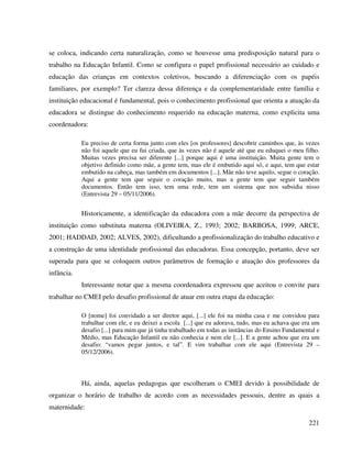 221
se coloca, indicando certa naturalização, como se houvesse uma predisposição natural para o
trabalho na Educação Infantil. Como se configura o papel profissional necessário ao cuidado e
educação das crianças em contextos coletivos, buscando a diferenciação com os papéis
familiares, por exemplo? Ter clareza dessa diferença e da complementaridade entre família e
instituição educacional é fundamental, pois o conhecimento profissional que orienta a atuação da
educadora se distingue do conhecimento requerido na educação materna, como explicita uma
coordenadora:
Eu preciso de certa forma junto com eles [os professores] descobrir caminhos que, às vezes
não foi aquele que eu fui criada, que às vezes não é aquele até que eu eduquei o meu filho.
Muitas vezes precisa ser diferente [...] porque aqui é uma instituição. Muita gente tem o
objetivo definido como mãe, a gente tem, mas ele é embutido aqui só, e aqui, tem que estar
embutido na cabeça, mas também em documentos [...]. Mãe não teve aquilo, segue o coração.
Aqui a gente tem que seguir o coração muito, mas a gente tem que seguir também
documentos. Então tem isso, tem uma rede, tem um sistema que nos subsidia nisso
(Entrevista 29 – 05/11/2006).
Historicamente, a identificação da educadora com a mãe decorre da perspectiva de
instituição como substituta materna (OLIVEIRA, Z., 1993; 2002; BARBOSA, 1999; ARCE,
2001; HADDAD, 2002; ALVES, 2002), dificultando a profissionalização do trabalho educativo e
a construção de uma identidade profissional das educadoras. Essa concepção, portanto, deve ser
superada para que se coloquem outros parâmetros de formação e atuação dos professores da
infância.
Interessante notar que a mesma coordenadora expressou que aceitou o convite para
trabalhar no CMEI pelo desafio profissional de atuar em outra etapa da educação:
O [nome] foi convidado a ser diretor aqui, [...] ele foi na minha casa e me convidou para
trabalhar com ele, e eu deixei a escola [...] que eu adorava, tudo, mas eu achava que era um
desafio [...] para mim que já tinha trabalhado em todas as instâncias do Ensino Fundamental e
Médio, mas Educação Infantil eu não conhecia e nem ele [...]. E a gente achou que era um
desafio: “vamos pegar juntos, e tal”. E vim trabalhar com ele aqui (Entrevista 29 –
05/12/2006).
Há, ainda, aquelas pedagogas que escolheram o CMEI devido à possibilidade de
organizar o horário de trabalho de acordo com as necessidades pessoais, dentre as quais a
maternidade:
 