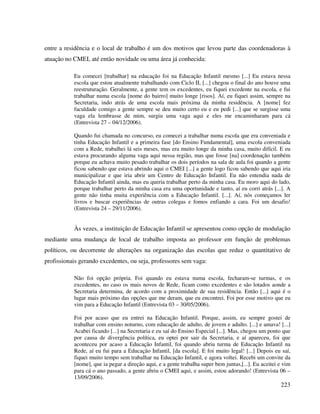 223
entre a residência e o local de trabalho é um dos motivos que levou parte das coordenadoras à
atuação no CMEI, até então novidade ou uma área já conhecida:
Eu comecei [trabalhar] na educação foi na Educação Infantil mesmo [...] Eu estava nessa
escola que estou atualmente trabalhando com Ciclo II, [...] chegou o final do ano houve uma
reestruturação. Geralmente, a gente tem os excedentes, eu fiquei excedente na escola, e fui
trabalhar numa escola [nome do bairro] muito longe [risos]. Aí, eu fiquei assim, sempre na
Secretaria, indo atrás de uma escola mais próxima da minha residência. A [nome] fez
faculdade comigo a gente sempre se deu muito certo eu e eu pedi [...] que se surgisse uma
vaga ela lembrasse de mim, surgiu uma vaga aqui e eles me encaminharam para cá
(Entrevista 27 – 04/12/2006).
Quando fui chamada no concurso, eu comecei a trabalhar numa escola que era conveniada e
tinha Educação Infantil e a primeira fase [do Ensino Fundamental], uma escola conveniada
com a Rede, trabalhei lá seis meses, mas era muito longe da minha casa, muito difícil. E eu
estava procurando alguma vaga aqui nessa região, mas que fosse [na] coordenação também
porque eu achava muito pesado trabalhar os dois períodos na sala de aula foi quando a gente
ficou sabendo que estava abrindo aqui o CMEI [...] a gente logo ficou sabendo que aqui iria
municipalizar e que iria abrir um Centro de Educação Infantil. Eu não entendia nada de
Educação Infantil ainda, mas eu queria trabalhar perto da minha casa. Eu moro aqui do lado,
porque trabalhar perto da minha casa era uma oportunidade e tanto, aí eu corri atrás [...]. A
gente não tinha muita experiência com a Educação Infantil. [...]. Aí, nós começamos ler
livros e buscar experiências de outras colegas e fomos enfiando a cara. Foi um desafio!
(Entrevista 24 – 29/11/2006).
Às vezes, a instituição de Educação Infantil se apresentou como opção de modulação
mediante uma mudança de local de trabalho imposta ao professor em função de problemas
políticos, ou decorrente de alterações na organização das escolas que reduz o quantitativo de
profissionais gerando excedentes, ou seja, professores sem vaga:
Não foi opção própria. Foi quando eu estava numa escola, fecharam-se turmas, e os
excedentes, no caso os mais novos de Rede, ficam como excedentes e são lotados aonde a
Secretaria determina, de acordo com a proximidade de sua residência. Então [...] aqui é o
lugar mais próximo das opções que me deram, que eu encontrei. Foi por esse motivo que eu
vim para a Educação Infantil (Entrevista 03 – 30/05/2006).
Foi por acaso que eu entrei na Educação Infantil. Porque, assim, eu sempre gostei de
trabalhar com ensino noturno, com educação de adulto, de jovem e adulto. [...] e amava! [...]
Acabei ficando [...] na Secretaria e eu saí do Ensino Especial [...]. Mas, chegou um ponto que
por causa de divergência política, eu optei por sair da Secretaria, e aí apareceu, foi que
aconteceu por acaso a Educação Infantil, foi quando abriu turma de Educação Infantil na
Rede, aí eu fui para a Educação Infantil, [da escola]. E foi muito legal! [...] Depois eu saí,
fiquei muito tempo sem trabalhar na Educação Infantil, e agora voltei. Recebi um convite da
[nome], que ia pegar a direção aqui, e a gente trabalha super bem juntas,[...]. Eu aceitei e vim
para cá o ano passado, a gente abriu o CMEI aqui, e assim, estou adorando! (Entrevista 06 –
13/09/2006).
 