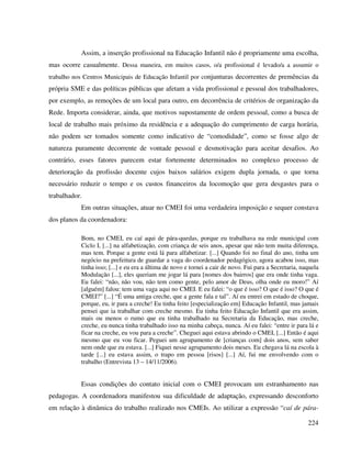 224
Assim, a inserção profissional na Educação Infantil não é propriamente uma escolha,
mas ocorre casualmente. Dessa maneira, em muitos casos, o/a profissional é levado/a a assumir o
trabalho nos Centros Municipais de Educação Infantil por conjunturas decorrentes de premências da
própria SME e das políticas públicas que afetam a vida profissional e pessoal dos trabalhadores,
por exemplo, as remoções de um local para outro, em decorrência de critérios de organização da
Rede. Importa considerar, ainda, que motivos supostamente de ordem pessoal, como a busca de
local de trabalho mais próximo da residência e a adequação do cumprimento de carga horária,
não podem ser tomados somente como indicativo de “comodidade”, como se fosse algo de
natureza puramente decorrente de vontade pessoal e desmotivação para aceitar desafios. Ao
contrário, esses fatores parecem estar fortemente determinados no complexo processo de
deterioração da profissão docente cujos baixos salários exigem dupla jornada, o que torna
necessário reduzir o tempo e os custos financeiros da locomoção que gera desgastes para o
trabalhador.
Em outras situações, atuar no CMEI foi uma verdadeira imposição e sequer constava
dos planos da coordenadora:
Bom, no CMEI, eu caí aqui de pára-quedas, porque eu trabalhava na rede municipal com
Ciclo I, [...] na alfabetização, com criança de seis anos, apesar que não tem muita diferença,
mas tem. Porque a gente está lá para alfabetizar. [...] Quando foi no final do ano, tinha um
negócio na prefeitura de guardar a vaga do coordenador pedagógico, agora acabou isso, mas
tinha isso; [...] e eu era a última de novo e tornei a cair de novo. Fui para a Secretaria, naquela
Modulação [...], eles queriam me jogar lá para [nomes dos bairros] que era onde tinha vaga.
Eu falei: “não, não vou, não tem como gente, pelo amor de Deus, olha onde eu moro!” Aí
[alguém] falou: tem uma vaga aqui no CMEI. E eu falei: “o que é isso? O que é isso? O que é
CMEI?” [...] “É uma antiga creche, que a gente fala e tal”. Aí eu entrei em estado de choque,
porque, eu, ir para a creche! Eu tinha feito [especialização em] Educação Infantil, mas jamais
pensei que ia trabalhar com creche mesmo. Eu tinha feito Educação Infantil que era assim,
mais ou menos o rumo que eu tinha trabalhado na Secretaria da Educação, mas creche,
creche, eu nunca tinha trabalhado isso na minha cabeça, nunca. Aí eu falei: “entre ir para lá e
ficar na creche, eu vou para a creche”. Cheguei aqui estava abrindo o CMEI, [...] Então é aqui
mesmo que eu vou ficar. Peguei um agrupamento de [crianças com] dois anos, sem saber
nem onde que eu estava. [...] Fiquei nesse agrupamento dois meses. Eu chegava lá na escola à
tarde [...] eu estava assim, o trapo em pessoa [risos] [...] Aí, fui me envolvendo com o
trabalho (Entrevista 13 – 14/11/2006).
Essas condições do contato inicial com o CMEI provocam um estranhamento nas
pedagogas. A coordenadora manifestou sua dificuldade de adaptação, expressando desconforto
em relação à dinâmica do trabalho realizado nos CMEIs. Ao utilizar a expressão “caí de pára-
 
