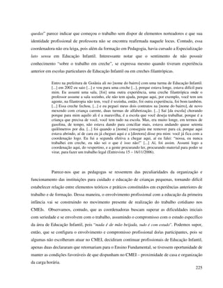 225
quedas” parece indicar que começou o trabalho sem dispor de elementos norteadores e que sua
identidade profissional de professora não se encontra reafirmada naquele locus. Contudo, essa
coordenadora não era leiga, pois além da formação em Pedagogia, havia cursado a Especialização
lato sensu em Educação Infantil. Interessante notar que o sentimento de não possuir
conhecimento “sobre o trabalho em creche”, se expressa mesmo quando tiveram experiência
anterior em escolas particulares de Educação Infantil ou em creches filantrópicas.
Entro na prefeitura de Goiânia ali no [nome do bairro] com uma turma de Educação Infantil.
[...] em 2002 eu saio [...] e vou para uma creche [...], porque estava longe, estava difícil para
mim. Eu assumi uma sala, [foi] uma outra experiência, uma creche filantrópica onde o
professor assume a sala sozinho, ele não tem ajuda, porque aqui, por exemplo, você tem um
agente, na filantropia não tem, você é sozinha, então, foi outra experiência, foi bom também.
[...] Essa creche fechou, [...] e eu peguei meus dois contratos na [nome do bairro], de novo
mexendo com criança carente, duas turmas de alfabetização. [...] Saí [da escola] chorando
porque para mim aquilo ali é a maravilha, é a escola que você deseja trabalhar, porque é a
criança que precisa de você, você tem tudo na escola. Mas, era muito longe, em termos de
gasolina, de tempo, não estava dando para conciliar mais, estava andando quase setenta
quilômetros por dia. [...] foi quando a [nome] conseguiu me remover para cá, porque aqui
estava abrindo, aí de cara eu já cheguei aqui e a [diretora] disse pra mim: você já fica com a
coordenação logo. Eu fui a segunda efetiva a chegar aqui, aí eu falei: “nossa, eu nunca
trabalhei em creche, eu não sei o que é isso não!” [...] Aí, foi assim. Assumi logo a
coordenação aqui, do vespertino, e a gente procurando ler, procurando material para poder se
virar, para fazer um trabalho legal (Entrevista 15 – 16/11/2006).
Parece-nos que as pedagogas se ressentem das peculiaridades da organização e
funcionamento das instituições para cuidado e educação de crianças pequenas, tornando difícil
estabelecer relação entre elementos teóricos e práticos constituídos em experiências anteriores de
trabalho e de formação. Dessa maneira, o envolvimento profissional com a educação da primeira
infância vai se construindo no movimento presente de realização do trabalho cotidiano nos
CMEIs. Observamos, contudo, que as coordenadoras buscam superar as dificuldades iniciais
com seriedade e se envolvem com o trabalho, assumindo o compromisso com o estudo específico
da área de Educação Infantil, pois “nada é de mão beijada, tudo é com estudo”. Podemos supor,
então, que se configura o envolvimento e compromisso profissional do/as participantes, pois se
algumas não escolheram atuar no CMEI, decidiram continuar profissionais de Educação Infantil,
apenas duas declararam que retornariam para o Ensino Fundamental, se tivessem oportunidade de
manter as condições favoráveis de que dispunham no CMEI – proximidade de casa e organização
da carga horária.
 