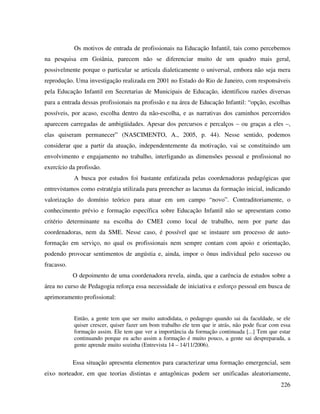 226
Os motivos de entrada de profissionais na Educação Infantil, tais como percebemos
na pesquisa em Goiânia, parecem não se diferenciar muito de um quadro mais geral,
possivelmente porque o particular se articula dialeticamente o universal, embora não seja mera
reprodução. Uma investigação realizada em 2001 no Estado do Rio de Janeiro, com responsáveis
pela Educação Infantil em Secretarias de Municipais de Educação, identificou razões diversas
para a entrada dessas profissionais na profissão e na área de Educação Infantil: “opção, escolhas
possíveis, por acaso, escolha dentro da não-escolha, e as narrativas dos caminhos percorridos
aparecem carregadas de ambigüidades. Apesar dos percursos e percalços – ou graças a eles –,
elas quiseram permanecer” (NASCIMENTO, A., 2005, p. 44). Nesse sentido, podemos
considerar que a partir da atuação, independentemente da motivação, vai se constituindo um
envolvimento e engajamento no trabalho, interligando as dimensões pessoal e profissional no
exercício da profissão.
A busca por estudos foi bastante enfatizada pelas coordenadoras pedagógicas que
entrevistamos como estratégia utilizada para preencher as lacunas da formação inicial, indicando
valorização do domínio teórico para atuar em um campo “novo”. Contraditoriamente, o
conhecimento prévio e formação específica sobre Educação Infantil não se apresentam como
critério determinante na escolha do CMEI como local de trabalho, nem por parte das
coordenadoras, nem da SME. Nesse caso, é possível que se instaure um processo de auto-
formação em serviço, no qual os profissionais nem sempre contam com apoio e orientação,
podendo provocar sentimentos de angústia e, ainda, impor o ônus individual pelo sucesso ou
fracasso.
O depoimento de uma coordenadora revela, ainda, que a carência de estudos sobre a
área no curso de Pedagogia reforça essa necessidade de iniciativa e esforço pessoal em busca de
aprimoramento profissional:
Então, a gente tem que ser muito autodidata, o pedagogo quando sai da faculdade, se ele
quiser crescer, quiser fazer um bom trabalho ele tem que ir atrás, não pode ficar com essa
formação assim. Ele tem que ver a importância da formação continuada [...] Tem que estar
continuando porque eu acho assim a formação é muito pouco, a gente sai despreparada, a
gente aprende muito sozinha (Entrevista 14 – 14/11/2006).
Essa situação apresenta elementos para caracterizar uma formação emergencial, sem
eixo norteador, em que teorias distintas e antagônicas podem ser unificadas aleatoriamente,
 