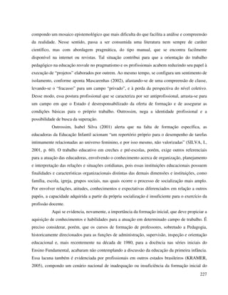 227
compondo um mosaico epistemológico que mais dificulta do que facilita a análise e compreensão
da realidade. Nesse sentido, passa a ser consumida uma literatura nem sempre de caráter
científico, mas com abordagem pragmática, do tipo manual, que se encontra facilmente
disponível na internet ou revistas. Tal situação contribui para que a orientação do trabalho
pedagógico na educação resvale no pragmatismo e os profissionais acabem reduzindo seu papel à
execução de “projetos” elaborados por outrem. Ao mesmo tempo, se configura um sentimento de
isolamento, conforme aponta Mascarenhas (2002), afastando-se de uma compreensão de classe,
levando-se o “fracasso” para um campo “privado”, e à perda da perspectiva do nível coletivo.
Desse modo, essa postura profissional que se caracteriza por ser antiprofissional, arrasta-se para
um campo em que o Estado é desresponsabilizado da oferta de formação e de assegurar as
condições básicas para o próprio trabalho. Outrossim, nega a identidade profissional e a
possibilidade de busca da superação.
Outrossim, Isabel Silva (2001) alerta que na falta de formação específica, as
educadoras da Educação Infantil acionam “um repertório próprio para o desempenho de tarefas
intimamente relacionadas ao universo feminino, e por isso mesmo, não valorizadas” (SILVA, I.,
2001, p. 60). O trabalho educativo em creches e pré-escolas, porém, exige outros referenciais
para a atuação das educadoras, envolvendo o conhecimento acerca de organização, planejamento
e interpretação das relações e situações cotidianas, pois essas instituições educacionais possuem
finalidades e características organizacionais distintas das demais dimensões e instituições, como
família, escola, igreja, grupos sociais, nas quais ocorre o processo de socialização mais amplo.
Por envolver relações, atitudes, conhecimentos e expectativas diferenciados em relação a outros
papéis, a capacidade adquirida a partir da própria socialização é insuficiente para o exercício da
profissão docente.
Aqui se evidencia, novamente, a importância da formação inicial, que deve propiciar a
aquisição de conhecimentos e habilidades para a atuação em determinado campo de trabalho. É
preciso considerar, porém, que os cursos de formação de professores, sobretudo a Pedagogia,
historicamente direcionados para as funções de administração, supervisão, inspeção e orientação
educacional e, mais recentemente na década de 1980, para a docência nas séries iniciais do
Ensino Fundamental, acabaram não contemplando a discussão da educação da primeira infância.
Essa lacuna também é evidenciada por profissionais em outros estados brasileiros (KRAMER,
2005), compondo um cenário nacional de inadequação ou insuficiência da formação inicial do
 