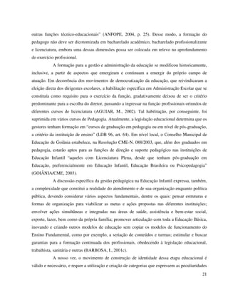 21
outras funções técnico-educacionais” (ANFOPE, 2004, p. 25). Desse modo, a formação do
pedagogo não deve ser dicotomizada em bacharelado acadêmico, bacharelado profissionalizante
e licenciatura, embora uma dessas dimensões possa ser colocada em relevo no aprofundamento
do exercício profissional.
A formação para a gestão e administração da educação se modificou historicamente,
inclusive, a partir de aspectos que emergiram e continuam a emergir do próprio campo de
atuação. Em decorrência dos movimentos de democratização da educação, que reivindicaram a
eleição direta dos dirigentes escolares, a habilitação específica em Administração Escolar que se
constituía como requisito para o exercício da função, gradativamente deixou de ser o critério
predominante para a escolha do diretor, passando a ingressar na função profissionais oriundos de
diferentes cursos de licenciatura (AGUIAR, M., 2002). Tal habilitação, por conseguinte, foi
suprimida em vários cursos de Pedagogia. Atualmente, a legislação educacional determina que os
gestores tenham formação em “cursos de graduação em pedagogia ou em nível de pós-graduação,
a critério da instituição de ensino” (LDB 96, art. 64). Em nível local, o Conselho Municipal de
Educação de Goiânia estabelece, na Resolução CME-N. 088/2003, que, além dos graduados em
pedagogia, estarão aptos para as funções de direção e suporte pedagógico nas instituições de
Educação Infantil “aqueles com Licenciatura Plena, desde que tenham pós-graduação em
Educação, preferencialmente em Educação Infantil, Educação Brasileira ou Psicopedagogia”
(GOIÂNIA/CME, 2003).
A discussão específica da gestão pedagógica na Educação Infantil expressa, também,
a complexidade que constitui a realidade do atendimento e de sua organização enquanto política
pública, devendo considerar vários aspectos fundamentais, dentre os quais: pensar estruturas e
formas de organização para viabilizar as metas e ações propostas nas diferentes instituições;
envolver ações simultâneas e integradas nas áreas de saúde, assistência e bem-estar social,
esporte, lazer, bem como da própria família; promover articulação com toda a Educação Básica,
inovando e criando outros modelos de educação sem copiar os modelos de funcionamento do
Ensino Fundamental, como por exemplo, a seriação de conteúdos e turmas; estimular e buscar
garantias para a formação continuada dos profissionais, obedecendo à legislação educacional,
trabalhista, sanitária e outras (BARBOSA, I., 2001c).
A nosso ver, o movimento de construção de identidade dessa etapa educacional é
válido e necessário, e requer a utilização e criação de categorias que expressem as peculiaridades
 