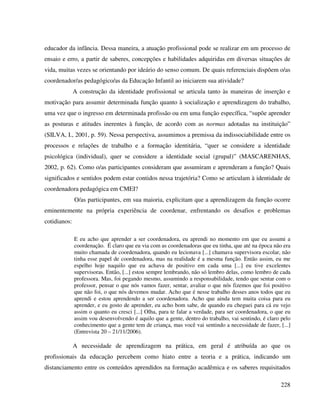228
educador da infância. Dessa maneira, a atuação profissional pode se realizar em um processo de
ensaio e erro, a partir de saberes, concepções e habilidades adquiridas em diversas situações de
vida, muitas vezes se orientando por ideário do senso comum. De quais referenciais dispõem o/as
coordenador/as pedagógico/as da Educação Infantil ao iniciarem sua atividade?
A construção da identidade profissional se articula tanto às maneiras de inserção e
motivação para assumir determinada função quanto à socialização e aprendizagem do trabalho,
uma vez que o ingresso em determinada profissão ou em uma função específica, “supõe aprender
as posturas e atitudes inerentes à função, de acordo com as normas adotadas na instituição”
(SILVA, I., 2001, p. 59). Nessa perspectiva, assumimos a premissa da indissociabilidade entre os
processos e relações de trabalho e a formação identitária, “quer se considere a identidade
psicológica (individual), quer se considere a identidade social (grupal)” (MASCARENHAS,
2002, p. 62). Como o/as participantes consideram que assumiram e aprenderam a função? Quais
significados e sentidos podem estar contidos nessa trajetória? Como se articulam à identidade de
coordenadora pedagógica em CMEI?
O/as participantes, em sua maioria, explicitam que a aprendizagem da função ocorre
eminentemente na própria experiência de coordenar, enfrentando os desafios e problemas
cotidianos:
E eu acho que aprender a ser coordenadora, eu aprendi no momento em que eu assumi a
coordenação. É claro que eu via com as coordenadoras que eu tinha, que até na época não era
muito chamada de coordenadora, quando eu lecionava [...] chamava supervisora escolar, não
tinha esse papel de coordenadora, mas na realidade é a mesma função. Então assim, eu me
espelho hoje naquilo que eu achava de positivo em cada uma [...] eu tive excelentes
supervisoras. Então, [...] estou sempre lembrando, não só lembro delas, como lembro de cada
professora. Mas, foi pegando mesmo, assumindo a responsabilidade, tendo que sentar com o
professor, pensar o que nós vamos fazer, sentar, avaliar o que nós fizemos que foi positivo
que não foi, o que nós devemos mudar. Acho que é nesse trabalho desses anos todos que eu
aprendi e estou aprendendo a ser coordenadora. Acho que ainda tem muita coisa para eu
aprender, e eu gosto de aprender, eu acho bom sabe, de quando eu cheguei para cá eu vejo
assim o quanto eu cresci [...] Olha, para te falar a verdade, para ser coordenadora, o que eu
assim vou desenvolvendo é aquilo que a gente, dentro do trabalho, vai sentindo, é claro pelo
conhecimento que a gente tem de criança, mas você vai sentindo a necessidade de fazer, [...]
(Entrevista 20 – 21/11/2006).
A necessidade de aprendizagem na prática, em geral é atribuída ao que os
profissionais da educação percebem como hiato entre a teoria e a prática, indicando um
distanciamento entre os conteúdos aprendidos na formação acadêmica e os saberes requisitados
 