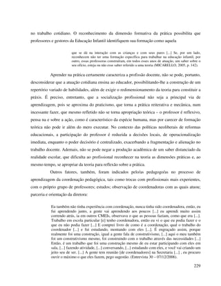 229
no trabalho cotidiano. O reconhecimento da dimensão formativa da prática possibilita que
professores e gestores da Educação Infantil identifiquem sua formação como aquela
que se dá na interação com as crianças e com seus pares [...] Se, por um lado,
reconhecem não ter uma formação específica para trabalhar na educação infantil, por
outro, essas professoras construíram, em todos esses anos de atuação, um saber sobre o
seu ofício, esteja ou não esse saber referido a uma teoria (MICARELLO, 2005, p. 142).
Aprender na prática certamente caracteriza a profissão docente, não se pode, portanto,
desconsiderar que a atuação cotidiana ensina ao educador, possibilitando-lhe a construção de um
repertório variado de habilidades, além de exigir o redimensionamento da teoria para constituir a
práxis. É preciso, entretanto, que a socialização profissional não seja a principal via de
aprendizagem, pois se aproxima do praticismo, que torna a prática reiterativa e mecânica, num
incessante fazer, que mesmo refletido não se torna apropriação teórica – o professor é reflexivo,
pensa na e sobre a ação, como é característico da espécie humana, mas por carecer de formação
teórica não pode ir além do mero executar. No contexto das políticas neoliberais de reformas
educacionais, a participação do professor é reduzida a decisões locais, de operacionalização
imediata, enquanto o poder decisório é centralizado, exacerbando a fragmentação e alienação no
trabalho docente. Ademais, não se pode negar a produção acadêmica de um saber distanciado da
realidade escolar, que dificulta ao profissional reconhecer na teoria as dimensões práticas e, ao
mesmo tempo, se apropriar da teoria para reflexão sobre a prática.
Outros fatores, também, foram indicados pelo/as pedagogo/as no processo de
aprendizagem da coordenação pedagógica, tais como trocas com profissionais mais experientes,
com o próprio grupo de professores; estudos; observação de coordenadoras com as quais atuou;
parceria e orientação da diretora:
Eu também não tinha experiência com coordenação, nunca tinha sido coordenadora, então, eu
fui aprendendo junto, a gente vai aprendendo aos poucos [...] eu aprendi muito assim
correndo atrás, ia em outros CMEIs, observava o que as pessoas faziam, como que era [...].
Trabalho em escola particular [e] tenho coordenadora, então eu vi o que eu podia fazer e o
que eu não podia fazer [...] E comprei livro de como é a coordenação, qual o trabalho do
coordenador [...] e fui estudando, montando com eles [...]. É engraçado assim, porque
realmente foi uma construção, igual a gente fala de construtivismo, [...] aqui o meu também
foi um construtivismo mesmo, foi construindo com o trabalho através das necessidades [...]
Então, é um trabalho que foi uma construção mesmo de eu estar participando com eles em
sala, [...] fazendo atividade, [...] conversando, [...] estudando com eles, e você vai criando um
jeito seu de ser. [...] A gente tem reunião [de coordenadores] na Secretaria [...] , eu procuro
ouvir o máximo o que eles fazem, pego sugestão. (Entrevista 30 – 07/12/2006).
 