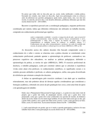 230
Eu penso que tenha sido no dia-a-dia que eu, assim, tenha melhorado a minha prática,
buscando nos estudos, mas muito no dia-a-dia. Aqui essa participação como eu colocava
antes da [diretora] nas questões pedagógicas ajuda muito, ajuda muito, mas, isso não tem
receita. A cada dia, um novo dia, e são desafios diferentes, problemas diferentes que não têm
receita (Entrevista 02 – 29/11/2005).
Recorrer à experiência pessoal com a coordenação pedagógica, enquanto professoras
coordenadas por outrem, indica que diferentes referenciais são utilizados no trabalho docente,
compondo um conhecimento profissional que significa
sentir e compreender a realidade – a escola e o espaço da sala de aula – para ser possível
escolher conscientemente, tomar decisões, intervir, buscar constantemente o novo,
problematizando o velho, fazer o registro da história do grupo com o qual
compartilhamos as múltiplas formas de conhecer: os múltiplos saberes. [...]
Conhecimento este que afeta existencialmente o professor, em razão do trabalho que
executa, do projeto político e cultural que leva em frente (ABDALLA, 2005, p. 66)
As discussões acerca dos saberes docentes têm buscado compreender como o
conhecimento do e sobre o ensino se relaciona com a prática docente se constituindo como
conhecimento profissional, podendo apontar a epistemologia do professor, centrando-se nos
processos cognitivos dos educadores, ou analisar as práticas pedagógicas, definindo a
epistemologia da prática, as teorias de ação (ABDALLA, 2005). O exercício profissional da
docência, o trabalho pedagógico, acaba por constituir saberes que se articulam à experiência
vivida como aluno e/ou professor, os conhecimentos científicos, os significados sociais e os
sentidos pessoais atribuídos à profissão, os saberes pedagógicos, enfim, uma gama diversificada
de referências que orientam a atuação dos docentes.
A ênfase na aprendizagem pelo exercício cotidiano é um dado que se manifesta
reiteradamente, mas não podemos deixar de destacar aquelas coordenadoras que consideram a
formação acadêmica, sobretudo em cursos de pós-graduação lato sensu, como uma fonte de apoio
e de aprendizagem do trabalho:
Então, mas o Planejamento Educacional foi legal, porque [...] a gente teve uma outra visão de
projeto, que a gente não tinha, de preparação mesmo, como que a gente deve estar
preparando, como que a gente deve estar conduzindo essa questão de reunião, da dinâmica
dentro da escola. Então isso foi muito legal também, foi um outro lado assim que eu não, que
a gente tinha a prática, mas a gente não tinha assim a teoria, o certo, como que devia ser feito.
Então, assim, foi muito bom. Acrescentou bastante (Entrevista 06 – 13/09/2006).
[...] pela especialização em gestão, que eu vi muito a questão participativa, inclusive foi meu
trabalho final sobre o tema participação na escola (Entrevista 28 – 05/12/2006).
 
