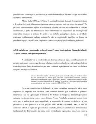 232
possibilitaram a mudança na auto-percepção, conferindo um lugar diferente do que a educadora
se atribuía anteriormente.
Afirma Dubar (2005, p. 139) que “a identidade nunca é dada, ela é sempre construída
e deverá ser (re)construída em uma incerteza maior ou menor e mais ou menos duradoura”. Tal
processo está diretamente ligado ao contexto de trabalho, no qual se estabelecem as relações
interpessoais, a partir de determinados eixos estabelecidos na organização da instituição que
materializa processos e práticas de gestão e de trabalho pedagógico. Assim, as atividades
realizadas cotidianamente pelo/as pedagogo/as vão se constituindo, também, em formas de
perceber seu papel e significar-se enquanto coordenador/a pedagógico/a na Educação Infantil.
4.3 O trabalho de coordenação pedagógica em Centros Municipais de Educação Infantil:
“A gente tem que estar pronto para tudo”
A identidade vai se construindo em diversas esferas de ação, no imbricamento dos
projetos individuais com as experiências e relações sociais, ressaltando-se a atividade profissional
como importante locus dessa constituição, pois, conforme a perspectiva marxiana, o trabalho é
categoria ontológica do homem,
em seus elementos simples e abstratos, é atividade orientada a fim para produzir valores
de uso, apropriação do natural para satisfazer a necessidades humanas, condição
universal do metabolismo entre o Homem e a Natureza, condição natural eterna da vida
humana e, portanto, independente de qualquer forma dessa vida, sendo antes igualmente
comum a todas as suas formas sociais (MARX, 1983, p. 153).
Em nosso entendimento, trabalho não se reduz a atividade remunerada, sob a forma
capitalista do emprego, mas define-se como atividade humana por excelência, a produção
material da vida e a significação do mundo e dos homens na relação de transformação com a
natureza, consigo mesmo e com os outros homens. Assim, “o trabalho aparece ao homem como
meio para a satisfação de uma necessidade, a necessidade de manter a existência. A vida
produtiva é a vida genérica, é a vida que cria vida” (MASCARENHAS, 2002, p. 49). As
condições, o local, as regras em que se realiza o trabalho, enfim, as características dessa atividade
fundamental são determinantes da forma como o trabalhador representa a ação, bem como se
 