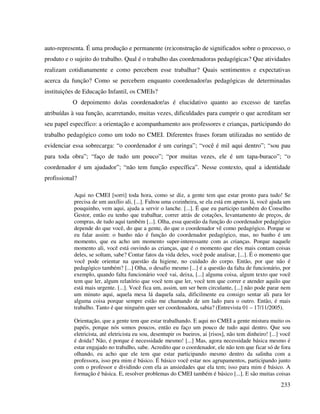 233
auto-representa. É uma produção e permanente (re)construção de significados sobre o processo, o
produto e o sujeito do trabalho. Qual é o trabalho das coordenadoras pedagógicas? Que atividades
realizam cotidianamente e como percebem esse trabalhar? Quais sentimentos e expectativas
acerca da função? Como se percebem enquanto coordenador/as pedagógicas de determinadas
instituições de Educação Infantil, os CMEIs?
O depoimento do/as coordenador/as é elucidativo quanto ao excesso de tarefas
atribuídas à sua função, acarretando, muitas vezes, dificuldades para cumprir o que acreditam ser
seu papel específico: a orientação e acompanhamento aos professores e crianças, participando do
trabalho pedagógico como um todo no CMEI. Diferentes frases foram utilizadas no sentido de
evidenciar essa sobrecarga: “o coordenador é um curinga”; “você é mil aqui dentro”; “sou pau
para toda obra”; “faço de tudo um pouco”; “por muitas vezes, ele é um tapa-buraco”; “o
coordenador é um ajudador”; “não tem função específica”. Nesse contexto, qual a identidade
profissional?
Aqui no CMEI [sorri] toda hora, como se diz, a gente tem que estar pronto para tudo! Se
precisa de um auxílio ali, [...]. Faltou uma cozinheira, se ela está em apuros lá, você ajuda um
pouquinho, vem aqui, ajuda a servir o lanche. [...]. É que eu participo também do Conselho
Gestor, então eu tenho que trabalhar, correr atrás de cotações, levantamento de preços, de
compras, de tudo aqui também [...]. Olha, essa questão da função do coordenador pedagógico
depende do que você, do que a gente, do que o coordenador vê como pedagógico. Porque se
eu falar assim: o banho não é função do coordenador pedagógico, mas, no banho é um
momento, que eu acho um momento super-interessante com as crianças. Porque naquele
momento ali, você está ouvindo as crianças, que é o momento que eles mais contam coisas
deles, se soltam, sabe? Contar fatos da vida deles, você pode analisar, [...]. É o momento que
você pode orientar na questão da higiene, no cuidado do corpo. Então, por que não é
pedagógico também? [...] Olha, o desafio mesmo [...] é a questão da falta de funcionário, por
exemplo, quando falta funcionário você vai, deixa, [...] alguma coisa, algum texto que você
tem que ler, algum relatório que você tem que ler, você tem que correr e atender aquilo que
está mais urgente. [...]. Você fica um, assim, um ser bem circulante, [...] não pode parar nem
um minuto aqui, aquela mesa lá daquela sala, dificilmente eu consigo sentar ali para ler
alguma coisa porque sempre estão me chamando de um lado para o outro. Então, é mais
trabalho. Tanto é que ninguém quer ser coordenadora, sabia? (Entrevista 01 – 17/11/2005).
Orientação, que a gente tem que estar trabalhando. E aqui no CMEI a gente mistura muito os
papéis, porque nós somos poucos, então eu faço um pouco de tudo aqui dentro. Que sou
eletricista, até eletricista eu sou, desentupir os bueiros, ai [risos], não tem dinheiro! [...] você
é doida? Não, é porque é necessidade mesmo! [...] Mas, agora necessidade básica mesmo é
estar engajado no trabalho, sabe. Acredito que o coordenador, ele não tem que ficar só de fora
olhando, eu acho que ele tem que estar participando mesmo dentro da salinha com a
professora, isso pra mim é básico. É básico você estar nos agrupamentos, participando junto
com o professor e dividindo com ela as ansiedades que ela tem; isso para mim é básico. A
formação é básica. E, resolver problemas do CMEI também é básico [...]. E são muitas coisas
 