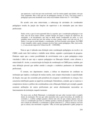 234
que aparecem e você tem que estar resolvendo, você faz muitos papéis aqui dentro, tem que
estar cumprindo. Mas a base que dá, do pedagógico mesmo, às vezes, você deixa muito o
pedagógico para estar atendendo essas outras necessidades (Entrevista 13 – 14/11/2006).
De acordo com uma entrevistada, a sobrecarga de atividades do coordenador
pedagógico resulta da junção das funções do supervisor e do orientador para um único
profissional:
Então, assim, o que eu estou querendo falar é o seguinte: que o coordenador pedagógico é um
todo, mas ele ficou muito sofrido, coitado! Porque ele pegou a função do supervisor, do
orientador, e do disciplinário, que hoje na Rede chama coordenador de turno, se você
trabalhar numa escola que tem sete turmas ou mais, porque senão, você não tem ele. [...]
Então, é isso que eu estou falando, o coordenador, ele ficou fazendo coisa demais. No CMEI
é mais tranqüilo, então a gente consegue envolver bem a parte pedagógica. Mas, [na] escola,
[...] é uma missão impossível! (Entrevista 06 – 13/09/2006).
Nota-se que é indicada uma distinção entre coordenação pedagógica na escola e no
CMEI, sendo mais fácil realizar o trabalho neste último, segundo a participante da pesquisa.
Podemos supor que a maior possibilidade de envolvimento com a parte pedagógica esteja
vinculada à idéia do que seja o aspecto pedagógico na Educação Infantil, como afirmou a
entrevistada 01. Assim, a caracterização da função da coordenação no CMEI passa, também, por
uma definição pessoal que atribui sentido à atuação e estabelece parâmetros de identidade
profissional.
É comum, nos depoimentos citados, a ênfase no dinamismo do cotidiano na
instituição que implica a realização de muitas tarefas, nem sempre relacionadas à especificidade
da função, mas que são assumidas pela premência de assegurar o atendimento às crianças. Isso
caracteriza indefinição quanto ao papel da coordenação. Entendemos, contudo, que se expressa o
compromisso técnico e político das coordenadoras com a Educação Infantil, por exemplo, quando
assumem atribuições de outros profissionais por serem absolutamente necessárias ao
funcionamento da instituição, naquele momento.
No nosso caso, na Rede Municipal, o coordenador tem que saber executar todos os papéis
dentro da instituição. Ele tem que saber preencher toda a parte burocrática, de trabalho de
secretária; [...] define cardápio quando o diretor não está; ele que compra alguma coisa; às
vezes é o coordenador que forra os colchões quando a menina da limpeza não veio e ela não
tem o direito de substituta; o coordenador é agente [educativo]. [...] Nessa ausência você tem
que se colocar, mas mostrando o seguinte: “olha, eu estou aqui quebrando o galho, porque eu
 
