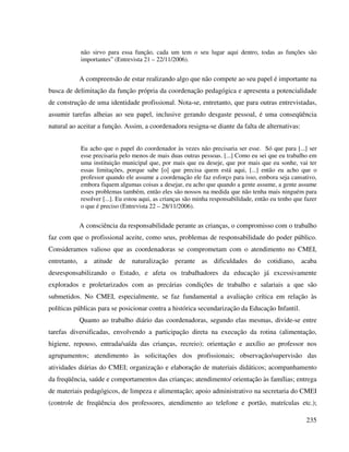 235
não sirvo para essa função, cada um tem o seu lugar aqui dentro, todas as funções são
importantes” (Entrevista 21 – 22/11/2006).
A compreensão de estar realizando algo que não compete ao seu papel é importante na
busca de delimitação da função própria da coordenação pedagógica e apresenta a potencialidade
de construção de uma identidade profissional. Nota-se, entretanto, que para outras entrevistadas,
assumir tarefas alheias ao seu papel, inclusive gerando desgaste pessoal, é uma conseqüência
natural ao aceitar a função. Assim, a coordenadora resigna-se diante da falta de alternativas:
Eu acho que o papel do coordenador às vezes não precisaria ser esse. Só que para [...] ser
esse precisaria pelo menos de mais duas outras pessoas. [...] Como eu sei que eu trabalho em
uma instituição municipal que, por mais que eu deseje, que por mais que eu sonhe, vai ter
essas limitações, porque sabe [o] que precisa quem está aqui, [...] então eu acho que o
professor quando ele assume a coordenação ele faz esforço para isso, embora seja cansativo,
embora fiquem algumas coisas a desejar, eu acho que quando a gente assume, a gente assume
esses problemas também, então eles são nossos na medida que não tenha mais ninguém para
resolver [...]. Eu estou aqui, as crianças são minha responsabilidade, então eu tenho que fazer
o que é preciso (Entrevista 22 – 28/11/2006).
A consciência da responsabilidade perante as crianças, o compromisso com o trabalho
faz com que o profissional aceite, como seus, problemas de responsabilidade do poder público.
Consideramos valioso que as coordenadoras se comprometam com o atendimento no CMEI,
entretanto, a atitude de naturalização perante as dificuldades do cotidiano, acaba
desresponsabilizando o Estado, e afeta os trabalhadores da educação já excessivamente
explorados e proletarizados com as precárias condições de trabalho e salariais a que são
submetidos. No CMEI, especialmente, se faz fundamental a avaliação crítica em relação às
políticas públicas para se posicionar contra a histórica secundarização da Educação Infantil.
Quanto ao trabalho diário das coordenadoras, segundo elas mesmas, divide-se entre
tarefas diversificadas, envolvendo a participação direta na execução da rotina (alimentação,
higiene, repouso, entrada/saída das crianças, recreio); orientação e auxílio ao professor nos
agrupamentos; atendimento às solicitações dos profissionais; observação/supervisão das
atividades diárias do CMEI; organização e elaboração de materiais didáticos; acompanhamento
da freqüência, saúde e comportamentos das crianças; atendimento/ orientação às famílias; entrega
de materiais pedagógicos, de limpeza e alimentação; apoio administrativo na secretaria do CMEI
(controle de freqüência dos professores, atendimento ao telefone e portão, matrículas etc.);
 