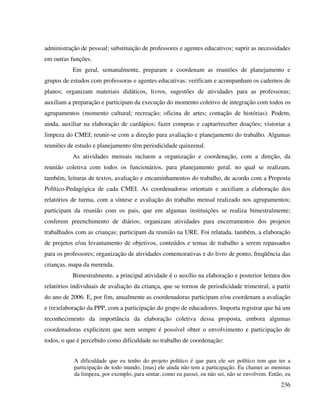 236
administração de pessoal; substituição de professores e agentes educativos; suprir as necessidades
em outras funções.
Em geral, semanalmente, preparam e coordenam as reuniões de planejamento e
grupos de estudos com professoras e agentes educativas; verificam e acompanham os cadernos de
planos; organizam materiais didáticos, livros, sugestões de atividades para as professoras;
auxiliam a preparação e participam da execução do momento coletivo de integração com todos os
agrupamentos (momento cultural; recreação; oficina de artes; contação de histórias). Podem,
ainda, auxiliar na elaboração de cardápios; fazer compras e captar/receber doações; vistoriar a
limpeza do CMEI; reunir-se com a direção para avaliação e planejamento do trabalho. Algumas
reuniões de estudo e planejamento têm periodicidade quinzenal.
As atividades mensais incluem a organização e coordenação, com a direção, da
reunião coletiva com todos os funcionários, para planejamento geral, no qual se realizam,
também, leituras de textos, avaliação e encaminhamentos do trabalho, de acordo com a Proposta
Político-Pedagógica de cada CMEI. As coordenadoras orientam e auxiliam a elaboração dos
relatórios de turma, com a síntese e avaliação do trabalho mensal realizado nos agrupamentos;
participam da reunião com os pais, que em algumas instituições se realiza bimestralmente;
conferem preenchimento de diários; organizam atividades para encerramentos dos projetos
trabalhados com as crianças; participam da reunião na URE. Foi relatada, também, a elaboração
de projetos e/ou levantamento de objetivos, conteúdos e temas de trabalho a serem repassados
para os professores; organização de atividades comemorativas e do livro de ponto, freqüência das
crianças, mapa da merenda.
Bimestralmente, a principal atividade é o auxílio na elaboração e posterior leitura dos
relatórios individuais de avaliação da criança, que se tornou de periodicidade trimestral, a partir
do ano de 2006. E, por fim, anualmente as coordenadoras participam e/ou coordenam a avaliação
e (re)elaboração da PPP, com a participação do grupo de educadores. Importa registrar que há um
reconhecimento da importância da elaboração coletiva dessa proposta, embora algumas
coordenadoras explicitem que nem sempre é possível obter o envolvimento e participação de
todos, o que é percebido como dificuldade no trabalho de coordenação:
A dificuldade que eu tenho do projeto político é que para ele ser político tem que ter a
participação de todo mundo, [mas] ele ainda não tem a participação. Eu chamei as meninas
da limpeza, por exemplo, para sentar, como eu passei, eu não sei, não se envolvem. Então, eu
 