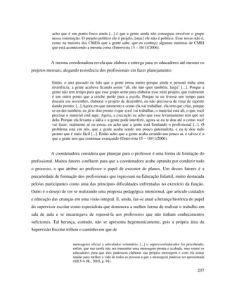 237
acho que é um ponto fraco ainda [...] é que a gente ainda não conseguiu envolver o grupo
nessa construção. O projeto político ele é projeto, [mas] ele não é político. Esse nosso não é,
como na maioria dos CMEIs que a gente sabe, que eu conheço algumas meninas de CMEI
que está acontecendo a mesma coisa (Entrevista 15 – 16/11/2006).
A mesma coordenadora revela que elabora e entrega para os educadores até mesmo os
projetos mensais, alegando resistência dos profissionais em fazer planejamento:
Então, o ano passado eu falo que a gente errou muito porque ainda o pessoal tinha uma
resistência, a gente acabava ficando assim “ah, ele não quer também, larga” [...]. Porque a
gente não tem tempo para que esse grupo sente para elaborar esse mini projeto, que realmente
é um outro ponto que a creche perde para a escola. Porque se eu tivesse um tempo para
discutir em novembro, elaborar o projeto de dezembro, eu não precisava de estar de repente
dando pronto. [...] Agora em que momento e como ela vai trabalhar, ela tem que criar, porque
se eu der também, eu já te dou pronto o que você vai trabalhar, o material está ali, o que você
precisar o material está aqui. Agora, a execução eu acho que esse levantamento tem que ser
dela. Porque ela levanta a idéia e a gente pode interferir, agora se eu te dou até o como você
vai fazer, realmente aí eu estou, eu acho que a gente está limitando o profissional [...]. O
problema está em nós, que a gente acaba sendo um pouco paternalista, e eu te dou tudo
pronto que é mais fácil [...]. Então acho que a gente acaba errando um pouco ai, e talvez é o
que a gente tem que continuar avançando (Entrevista 15 – 16/11/2006).
A coordenadora considera que planejar para o professor é uma forma de limitação do
profissional. Muitos fatores confluem para que a coordenadora acabe optando por conduzir todo
o processo, o que atribui ao professor o papel de executor de planos. Um desses fatores é a
precariedade de formação dos profissionais que ingressam na Educação Infantil, muito destacada
pelo/as participantes como uma das principais dificuldades enfrentadas no exercício da função.
Outro é o desejo de ver se realizando uma proposta pedagógica intencional, que articule cuidados
e educação das crianças em uma visão integral. E, ainda, faz-se atual a herança histórica do papel
do supervisor escolar como especialista que dominava a melhor forma de realizar o trabalho em
sala de aula e se encarregava de repassá-la aos professores que não tinham conhecimentos
suficientes. Tal herança, contudo, não se apresenta hegemonicamente, pois a própria área da
Supervisão Escolar trilhou o caminho em que de
mensageiro oficial a articulador voluntário, [...] o supervisor/educador foi percebendo,
enfim, que sua tarefa não era transmitir uma mensagem pronta e acabada, mas reunir os
educadores para que eles pudessem elaborar sua própria mensagem e com ela tentar
mudar para melhor a vida de todas as pessoas a que a mensagem pudesse ser apresentada
(SILVA JR., 2003, p. 94).
 