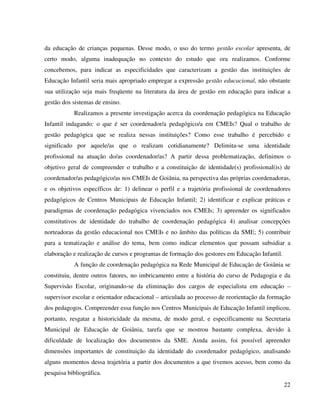 22
da educação de crianças pequenas. Desse modo, o uso do termo gestão escolar apresenta, de
certo modo, alguma inadequação no contexto do estudo que ora realizamos. Conforme
concebemos, para indicar as especificidades que caracterizam a gestão das instituições de
Educação Infantil seria mais apropriado empregar a expressão gestão educacional, não obstante
sua utilização seja mais freqüente na literatura da área de gestão em educação para indicar a
gestão dos sistemas de ensino.
Realizamos a presente investigação acerca da coordenação pedagógica na Educação
Infantil indagando: o que é ser coordenador/a pedagógico/a em CMEIs? Qual o trabalho de
gestão pedagógica que se realiza nessas instituições? Como esse trabalho é percebido e
significado por aquele/as que o realizam cotidianamente? Delimita-se uma identidade
profissional na atuação do/as coordenador/as? A partir dessa problematização, definimos o
objetivo geral de compreender o trabalho e a constituição de identidade(s) profissional(is) de
coordenador/as pedagógico/as nos CMEIs de Goiânia, na perspectiva das próprias coordenadoras,
e os objetivos específicos de: 1) delinear o perfil e a trajetória profissional de coordenadores
pedagógicos de Centros Municipais de Educação Infantil; 2) identificar e explicar práticas e
paradigmas de coordenação pedagógica vivenciados nos CMEIs; 3) apreender os significados
constitutivos de identidade do trabalho de coordenação pedagógica 4) analisar concepções
norteadoras da gestão educacional nos CMEIs e no âmbito das políticas da SME; 5) contribuir
para a tematização e análise do tema, bem como indicar elementos que possam subsidiar a
elaboração e realização de cursos e programas de formação dos gestores em Educação Infantil.
A função de coordenação pedagógica na Rede Municipal de Educação de Goiânia se
constituiu, dentre outros fatores, no imbricamento entre a história do curso de Pedagogia e da
Supervisão Escolar, originando-se da eliminação dos cargos de especialista em educação –
supervisor escolar e orientador educacional – articulada ao processo de reorientação da formação
dos pedagogos. Compreender essa função nos Centros Municipais de Educação Infantil implicou,
portanto, resgatar a historicidade da mesma, de modo geral, e especificamente na Secretaria
Municipal de Educação de Goiânia, tarefa que se mostrou bastante complexa, devido à
dificuldade de localização dos documentos da SME. Ainda assim, foi possível apreender
dimensões importantes de constituição da identidade do coordenador pedagógico, analisando
alguns momentos dessa trajetória a partir dos documentos a que tivemos acesso, bem como da
pesquisa bibliográfica.
 