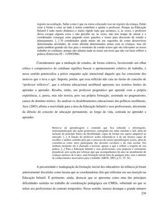 239
registro na avaliação. Saber como é que eu estou colocando isso no registro da criança. Então
estar à frente e estar ao lado é tentar contribuir e ajudar o professor. Porque na Educação
Infantil é tudo muito dinâmico e muito rápido tudo que acontece, e, às vezes, o professor
deixa escapar alguma coisa e não percebe ou, às vezes, não tem tempo de anotar e o
coordenador consegue estar pegando esses ganchos e trazer para discussão de estudo e
planejamento. [...] O coordenador ajuda muito até em sugestões de como desenvolver
determinadas atividades, de como abordar determinados temas com as crianças, mas ele
ajuda também quando ele traz para o momento de estudo textos que são relevantes ao nosso
trabalho no cotidiano, porque não adianta nada eu trazer um texto que não vai fazer refletir a
prática (Entrevista 05 – 11/09/2006).
Consideramos que a mediação de estudos, de forma coletiva, favorecendo um olhar
crítico e compreensivo do cotidiano significa buscar o aprimoramento coletivo do trabalho, e
nesse sentido potencializa a práxis enquanto ação intencional daquele que faz consciente dos
motivos que o leva a agir. Importa, porém, que essa reflexão não caia na ilusão do conceito de
“professor reflexivo”, que a reforma educacional neoliberal apresenta nos restritos limites do
aprender a aprender. Resulta, então, um professor pragmático que aprende com a própria
experiência, e, pensa, mas não teoriza, pois sua própria formação, assentada no pragmatismo,
carece de domínio teórico. Ao analisar os desdobramentos educacionais das políticas neoliberais,
Arce (2003) afirma a nocividade para a área da Educação Infantil e seus profissionais, decorrente
da difusão do conceito de educação permanente, ao longo da vida, centrada no aprender a
aprender.
Retira-se da aprendizagem o conteúdo que fica reduzido a informações,
instrumentalização das ações posteriores, emergindo um saber imediato e útil, além da
inclusão do princípio básico da flexibilidade, capaz de formar um sujeito adaptável ao
mercado. [...] A função do professor acaba reduzindo-se à de um técnico capaz de
escolher o melhor caminho para que o processo de ensino-aprendizagem ocorra, além de
constituir-se como mero participante das decisões escolares e da vida escolar. Em
nenhum momento ele é chamado a teorizar, apenas a agir e refletir a respeito de sua
prática. [...] Para a Educação Infantil e seus profissionais, esta proposta é extramente
prejudicial, pois acaba por reforçar algo que acompanhamos há anos no atendimento de
crianças menores de 6 anos: uma formação inicial feita de qualquer jeito, sem o mínimo
de conhecimentos necessários para o trabalho (ARCE, 2003, p.31; 33; 34).
A precariedade e inadequação da formação inicial dos educadores da infância já foram
anteriormente discutidas como lacuna que as coordenadoras têm que enfrentar em sua inserção na
Educação Infantil. É pertinente, ainda, destacar que se apresenta como uma das principais
dificuldades sentidas no trabalho de coordenação pedagógica em CMEIs, sobretudo no que se
refere aos profissionais de contrato temporário. Nesse sentido, merece destaque o grande número
 