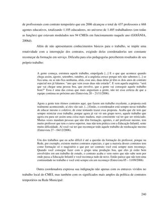 240
de profissionais com contrato temporário que em 2006 alcançou o total de 437 professores e 668
agentes educativos, totalizando 1.105 educadores, no universo de 1.485 trabalhadores (em todas
as funções) que estavam modulados nos 94 CMEIs em funcionamento naquele ano (GOIÂNIA,
2006d).
Além de não apresentarem conhecimentos básicos para o trabalho, se impõe uma
rotatividade com a interrupção dos contratos, exigindo do/as coordenador/as um constante
recomeçar da formação em serviço. Dificulta para o/as pedagogo/as perceberem resultados de seu
próprio trabalho:
A gente começa, estrutura aquele trabalho, empolgada [...] E o que que acontece quando
chega assim, agosto, setembro, outubro, aí a angústia cresce porque nós não sabemos [...] se
fica uma, ou se não fica nenhuma, aliás, esse ano, duas delas já têm os dois anos de contrato
especial nos já falamos: “ano que vem essas duas não estarão”. E vem aquela angústia: “será
que vai chegar uma pessoa boa, que envolve, que a gente vai conseguir aquele trabalho
bom?” Essa é uma das coisas que mais angustiam a gente, não ter essa certeza de que a
equipe continua no próximo ano (Entrevista 20 – 21/11/2006).
Agora a gente tem ótimos contratos aqui, que fazem um trabalho excelente, a proposta está
realmente acontecendo, aí eles vão sair. [...] Então, o coordenador está sempre nesse trabalho
de educar mesmo o coletivo, de estar tentando trazer essa proposta. Acaba que ele tem que
sempre reiniciar esse trabalho, porque agora já vai vir um grupo novo, aquele trabalho que
agora era para ser assim uma coisa mais madura, mais consistente vai ter que ser reiniciado.
Muitas vezes mandam pessoas que não têm formação, agentes, e até professor mesmo, tem
muito professor que tem o curso superior, mas não tem prática com a Educação Infantil, sente
muito dificuldade. Aí você vai ter que recomeçar todo aquele trabalho de reeducação mesmo
(Entrevista 27 – 04/12/2006).
Um dos trabalhos que eu acho difícil é até a questão da formação do professor, porque na
Rede, por exemplo, existem muitos contratos especiais, e que a maioria desses contratos tem
como formação só o magistério e que por ser contrato você está sempre num recomeço.
Quando você consegue fazer com o grupo uma produção boa, que eles já estão bem
envolvidos em um trabalho de estudo, o contrato acaba e vem outro que não sabe nem por
onde passa a Educação Infantil e você recomeça tudo de novo. Então parece que não tem uma
continuidade no trabalho e você está sempre em um recomeço (Entrevista 05 – 11/09/2006)
Outra coordenadora expressa sua indignação não apenas com os entraves vividos no
trabalho local do CMEI, mas também com os significados mais amplos da política de contratos
temporários na Rede Municipal:
 