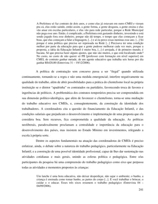 241
A Prefeitura só faz contrato de dois anos, e como elas já estavam em outro CMEI e vieram
pra cá, elas estão saindo, então assim, a gente forma, a gente desgasta, a gente ensina e elas
vão atuar em escolas particulares, e elas vão para rede particular, porque a Rede Municipal
não pega esse ano. Então, é complicado, a Prefeitura está gastando dinheiro, investindo e está
sendo jogado fora esse dinheiro, porque não dá tempo, o tempo que elas começam a ficar
boas, que elas começam a falar a linguagem, [...] e aí eu perco essas meninas esse ano. [...] Só
porque é uma política que precisa ser repensada na Rede [...] Precisava ter uma condição
melhor por parte da educação para que a gente pudesse melhorar cada vez mais, porque a
proposta, a idéia da Educação Infantil é muito boa, [...] é arrojada, é de primeiro mundo, é
bacana. Só que precisa fazer alguns ajustes, que não são muitos, e que está localizado onde?
No custo, no custo de não querer só PII [professor com formação em nível superior] em
CMEI, de contrato ganhar metade, de um agente educativo que trabalha seis horas por dia
ganhar R$420,00 (Entrevista 31 – 19/12/2006).
A política de contratação sem concurso passa a ser “ilegal” quando utilizada
continuamente, tornando-se a regra e não uma medida emergencial; interfere negativamente na
qualidade do trabalho, além de abrir possibilidades para a prática do clientelismo local na própria
instituição se o diretor “apadrinha” os contratados ou partidário, favorecendo troca de favores e
ingerências de políticos. A problemática dos contratos temporários precisa ser compreendida em
sua dimensão político-ideológica, que além de favorecer o clientelismo, torna-se uma mediação
do trabalho educativo nos CMEIs, e, conseqüentemente, da construção da identidade dos
trabalhadores. A coordenadora cita a questão do financiamento da Educação Infantil, e das
condições salariais que prejudicam o desenvolvimento e implementação de uma proposta que ela
considera boa. Sem recursos, fica comprometida a qualidade da educação. As políticas
neoliberais, paradoxalmente proclamam a centralidade e importância da educação para o
desenvolvimento dos países, mas insistem no Estado Mínimo em investimentos, relegando a
escola à própria sorte.
Dentre os aspectos fundamentais na atuação das coordenadoras de CMEIs é preciso
enfatizar, ainda, o debate sobre a natureza do trabalho pedagógico, particularmente na Educação
Infantil, e a construção de uma possível identidade profissional, capaz de lhes dar sustentação nas
atividades cotidianas e mais gerais, unindo as esferas política e pedagógica. Entre o/as
participantes da pesquisa há uma compreensão do trabalho pedagógico como eixo que perpassa
todas as atividades e momentos propostos às crianças:
Um lanche é uma hora educativa, não deixar desperdiçar, não sujar o ambiente; o banho, a
criança é ensinada como tomar banho, as partes do corpo [...]. É você trabalhar o brincar, o
cuidar e o educar. Esses três eixos resumem o trabalho pedagógico (Entrevista 04 –
04/09/2006).
 
