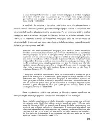 242
O educar é o tempo todo, sabe, não é só aquele momento pedagógico da atividade pedagógica
em si, mas o educar é o tempo todo, a maneira que você conversa com a criança, a maneira
que você lida com a criança, a maneira que você vê as relações entre elas acontecendo
(Entrevista 12 – 13/11/2006).
A totalidade das relações e interações estabelecidas entre educadores-crianças e
crianças-crianças é educativa, portanto, possuem caráter pedagógico e devem se caracterizar pela
intencionalidade desde o planejamento até a sua execução. Por ser construção coletiva implica
concepções acerca de criança, do papel da Educação Infantil, do trabalho realizado. Nesse
sentido, se faz importante a atuação da coordenadora pedagógica, tendo em vista evidenciar tal
intencionalidade, favorecendo que todos a percebam no trabalho cotidiano, independentemente
da função que desempenham no CMEI:
Tudo que é feito dentro da instituição é pedagógico, desde o bom dia. Então, em tudo que
fosse feito tivesse um olhar não mecânico, mas tivesse um olhar formador. Daí a questão da
intenção pedagógica. É a questão de formação, formação de conceitos mesmo. [...] Que eles
recebessem com um sorriso as crianças, porque isso também é uma intenção pedagógica.
Uma comida bem elaborada também tem que ter ali permeado toda uma intenção na hora de
colocar, na hora de colocar no prato, de como servir, de como orientar, que tivesse esse olhar.
[...] Na verdade para mim, intenção pedagógica é isso. Que eles tivessem esse olhar não
mecânico, mas um olhar de formação. Que as crianças não fossem vistas só como algo para
zelar, cuidar e entregar, tudo muito mecânico. Porque é assim que eu vejo. Tudo é
pedagógico (Entrevista 17 – 17/11/2006).
O pedagógico no CMEI é uma construção diária, ele acontece desde o momento em que a
gente recebe a criança até o momento que a gente despede da criança. Envolve todos os
profissionais, toda a equipe esta envolvida no pedagógico. É uma construção, é pautada em
coisas que a gente acredita e, é construção porque nós acreditamos e estamos tentando, dia
após dia, colocar em prática aquilo que nós acreditamos. E é dialógico porque em alguns
momentos a gente retrocede em coisas que a gente já tinha avançado. Então, é uma
construção (Entrevista 11 – 13/11/2006).
Outra coordenadora explicita que articular os diferentes aspectos envolvidos na
educação integral de crianças pequenas é um desafio, nem sempre de fácil realização:
Casar o trabalho pedagógico com o trabalho de cuidado com essas crianças e de ser tempo
integral, então assim, foi difícil no início e a gente foi aprendendo muito. [...] Porque muito
tempo foi visto que no CMEI era para se brincar. E a gente já trabalha com um projeto bem
amplo, de estar realmente incluindo as crianças dentro de um contexto educacional, mas
educacional não-escolarizante, onde prima para que essa criança tenha possibilidade de lidar
com o universo que ela tem na sua casa, mas também um conhecimento de arte, de cultura,
das diversas formas de linguagem, de ter o direito de estar colocando aquilo que ela gosta,
aquilo que ela quer (Entrevista 09 – 10/11/2006).
 