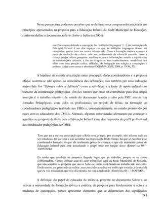 243
Nessa perspectiva, podemos perceber que se delineia uma compreensão articulada aos
princípios apresentados na proposta para a Educação Infantil da Rede Municipal de Educação,
conforme define o documento Saberes Sobre a Infância (2004):
este Documento defende a concepção das ‘múltiplas linguagens’ [...]. As instituições de
Educação Infantil é um dos espaços em que as múltiplas linguagens devem ser
exercitadas, porém, com um caráter diferenciado. Como a formação estética acontece a
partir da mediação da cultura, cabe aos profissionais da educação entender como a
criança produz cultura, pesquisar, atualizar-se, trocar informações, estudar e experienciar
as manifestações culturais, a fim de reorganizar seus conhecimentos, sensibilizar seu
olhar com uma posição crítica, reflexiva, de indagação em relação a concepções e
posturas dadas como certas e absolutas (GOIÂNIA, SME, 2004, p. 35-36, 37).
A hipótese de estreita articulação entre concepção do/as coordenadoras e a proposta
oficial sustenta-se não apenas na coincidência das definições, mas também por uma indicação
majoritária dos “Saberes sobre a Infância” como a referência e a fonte de apoio utilizada no
trabalho da coordenação pedagógica. Um dos fatores que pode ter contribuído para essa ampla
inserção é o trabalho intensivo de estudo do documento levado a cabo pela SME através das
Jornadas Pedagógicas, com todos os profissionais no período de férias; na formação de
coordenadores pedagógicos realizada nas UREs e, conseqüentemente, no estudo promovido por
esses com os educadores dos CMEIs. Ademais, algumas entrevistadas afirmaram que conhecer e
acreditar na proposta da Rede para a Educação Infantil é um dos requisitos do perfil profissional
do coordenador pedagógico de CMEI:
Tem que ter a mesma concepção que a Rede tem, porque, por exemplo, não adianta nada eu
ser estudiosa, ter carisma e não acreditar na proposta da Rede. Então, há que se escolher esse
coordenador baseado no que ele realmente pensa de criança, o que ele realmente pensa de
Educação Infantil para está articulando o grupo todo em função disso (Entrevista 03 –
30/05/2006).
Eu tenho que acreditar na proposta daquele lugar que eu trabalho, porque se eu como
coordenadora, vamos colocar aqui no caso específico aqui da Rede Municipal de Goiânia,
que não acredito na proposta que são os Saberes, então, está fadada ao trabalho não dar certo.
Então assim, eu posso não acreditar, mas para não acreditar eu tenho que estudar, e à medida
que eu vou estudando, que vou discutindo, eu vou acreditando (Entrevista 06 – 13/09/2006).
A definição do papel do educador da infância, presente no documento Saberes, ao
indicar a necessidade de formação teórica e estética, de pesquisa para fundamentar a ação e a
mudança de concepções, parece apresentar elementos que se diferenciam dos significados
 
