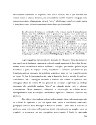 244
historicamente construídos do magistério como dom e vocação, para o qual bastavam boa
vontade e amor às crianças. Com isso, o/as coordenador/as também percebem o seu papel como
um dos responsáveis pela pesquisa e oferta de “novos” subsídios para o professor, dando suporte
à formação docente e orientando sua atuação dentro da perspectiva desejada:
Eu acho que uma das funções do coordenador é estar buscando material da área da Educação
Infantil, para estar trabalhando com os professores e agentes, coisas assim que são
interessantes, que é teoria que vai aliar [com a] prática para funcionar [...] Estar trabalhando
com esses educadores para eles poderem estar passando na sala para criança com segurança,
porque vai trabalhar um tema, e ele tem que entender, muitas curiosidades, muita coisa, e
material. Eles não têm tempo de estar buscando (Entrevista 26 – 01/12/2006).
Procuro estar buscando materiais diversificados que às vezes a gente não tem, por exemplo,
em um determinado tema que a gente está trabalhando, às vezes é um livro que não tem, é
livro infantil, livro literário infantil, às vezes uma fita. Está disponibilizando este material
para os professores, para os regentes e agentes. Procuro estar ajudando na questão que se
refere às conversas com os pais, em relação a essas crianças. [...] Mas, o coordenador, ele não
é só pedagógico, embora tudo dentro do CMEI é pedagógico (Entrevista 09 – 10/11/2006).
A preocupação de oferecer subsídios à atuação dos educadores é uma das dimensões
que compõe as atribuições da coordenação pedagógica desde as origens da Supervisão Escolar,
embora assuma características distintas, conforme a concepção que norteia a própria função.
Constituída a partir da Inspeção Escolar, inicialmente a Supervisão caracterizou-se pela
fiscalização, embora pretendesse dar assistência ao professor tendo em vista o aperfeiçoamento
do ensino. Na fase de institucionalização, coube à Supervisão dirigir o trabalho do professor,
controlando-o, sob a concepção autoritária e tecnicista que colocou o supervisor como
mensageiro oficial do sistema. O foco principal era assegurar a reprodução da ideologia
dominante, não permitindo qualquer “desvio” da educação escolar rumo a interesses
revolucionários. Nessa perspectiva, reforçou-se a fragmentação no trabalho escolar,
hierarquizando os níveis de concepção – reservado ao supervisor – e execução – realizada pelo
professor.
Das críticas à imposição de modelos predeterminados foi surgindo uma compreensão
do trabalho da supervisão – que, em alguns casos, passou a denominar-se coordenação
pedagógica, como na Rede Municipal de Ensino de Goiânia – como apoio e assessoria ao
professor, agora visto como profissional que possui certa autonomia de atuação e deve ser
respeitado em seu espaço, com suas concepções e conhecimentos. A função do coordenador
 