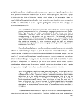 245
pedagógico, então, em princípio, deixa de ser determinar o que, como e quando o professor deve
fazer, para mediar a reflexão coletiva acerca do projeto político-pedagógico, articulando o grupo
de educadores em torno de objetivos comuns. Nesse sentido, é preciso superar a idéia de
superioridade e hierarquia do coordenador frente aos professores, situando-o como um parceiro,
membro da coletividade da escola. Algumas participantes expressam essa percepção ao
afirmarem a necessidade de:
Tirar, desmistificar um pouco isso, porque não é isso, não é uma coisa que chega para
mandar, mas é uma coisa que está ali para subsidiar, para ajudar, para auxiliar, não é mandar.
Então: “que bom que vem vindo a coordenadora!” E não: “nossa, vem vindo a
coordenadora”. E deixar que o grupo sinta você como um apoio, não como alguém que está
ali para comandar. Eu acho que isso é base para esse perfil. [...] É ter autoridade, mas não ser
autoritária, eu acho que fundamentalmente é isso, porque se você tem autoridade, você não
aponta, você não agride, e sendo autoritária você desmonta o grupo. [...] Quando eu coloco
essa questão da autoridade [...] seria basicamente aquilo que você leva enquanto
conhecimento para o grupo, é você deixar que o grupo perceba que você busca para ele isso
(Entrevista 17 – 17/11/2006).
O coordenador pedagógico se reconhece, então, como alguém que possui autoridade,
advinda do conhecimento que propicia ao grupo de educadores, caminhando ao lado e à frente
como expressou a entrevistada 05, mas que é fundamentalmente um professor, um par e não um
superior. A superação da hierarquia que marca historicamente o exercício da gestão educacional,
e também da coordenação pedagógica, não é, porém uma tarefa fácil. Ao contrário, podemos
perceber a ambigüidade e a contradição que afetam esse trabalho. Nesse sentido, algumas
coordenadoras afirmaram que é necessário conduzir o professor, determinar as ações e ainda
acompanhar sua execução para verificar se está sendo realizado conforme proposto.
Sem o coordenador vai acontecer diferenças, vai acontecer atritos, e os professores vão ficar
dispersos, [...] [é ele que vai] instruir como fazer o trabalho. Eu olho muito [...] o tratamento
do professor com a criança, o que ele fez de bom, o que ele fez de ruim. Com os pais também
fico de olho, se eu vejo um pai maltratando o professor eu chamo o pai, se eu vejo um
professor também chamo o professor. E também com relação à realização das atividades,
porque o professor de CMEI, como nós temos rotatividade, ele chega aqui muito cru. [...]
Então, eu já converso com o professor como que ele vai fazer essa atividade, a participação
dele. [...] Ainda é uma barreira para mim com relação ao professor a isso, porque tem
professor que faz quando eu estou lá, mas se eu sair ele já dispersa um pouco (Entrevista 07 –
09/11/2006)
A coordenadora acaba assumindo o papel de fiscalização e controle de professores e
pais, mesmo que não tenha clareza quanto a isso. Em última instância, expressa-se autoritarismo,
 