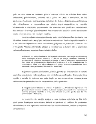 246
pois não resta espaço de autonomia para o professor realizar seu trabalho. Essa mesma
entrevistada, paradoxalmente, considera que a gestão do CMEI é democrática, em que
professores, funcionários e até as crianças participam das decisões. Importa, ainda, enfatizar que
não culpabilizamos as coordenadoras por atitudes pouco democráticas, ao contrário,
reconhecemos as dificuldades que enfrentam com professores sem qualificação, assim como a
boa intenção e os esforços que empreendem para assegurar uma Educação Infantil de qualidade,
muitas vezes sem apoio e em condições precárias.
Ao se reconhecerem como professoras, tendo a docência como base de atuação e de
identidade, a coordenação pedagógica configura-se enquanto uma função temporária da docência
e não como um cargo vitalício: “estou coordenadora, porque eu sou professora” (Entrevista 14 –
14/11/2006). Algumas entrevistadas chegam a considerar que as funções não se diferenciam
substancialmente, mas apenas na abrangência do trabalho:
O professor já é um coordenador de suas ações em sala de aula. Eu acho que a coordenação é
muito uma ampliação desses afazeres. [...] Você tem que planejar com todos e para todos. É
por isso que eu falo que é uma ampliação, porque lá você só planejou ali para sua sala de
aula, para o seu agrupamento, para aquelas crianças que estão ali na sua responsabilidade. Na
coordenação é para o todo, porque todos estão na minha e na nossa responsabilidade. Então
eu assumo com a professora (Entrevista 03 – 30/05/2006).
Registramos que uma coordenadora, contudo, percebe que essa ampliação do trabalho
equivale a uma distinção e não semelhança entre o trabalho de coordenação e de regência. Nesse
sentido, o trabalho do professor seria mais simples do que o exercício na coordenação que
assume maior responsabilidade sobre todas as turmas e não apenas uma:
É uma prática muito diferente da formação do professor [...]. Quando você é professora você
preocupa só com uma sala, uma fase só, é muito tranqüilo, mas quando você é coordenador,
você vai preocupar com todas as fases, como articular isso, como que faz para dar certo
(Entrevista 07 – 09/11/2006).
A perspectiva do trabalho coletivo é uma constante referência na fala do/as
participantes da pesquisa, assim como a idéia de se aproximar do cotidiano das professoras,
vivenciando com elas o processo educativo em todas as suas dimensões, desde o planejamento
até a execução:
 