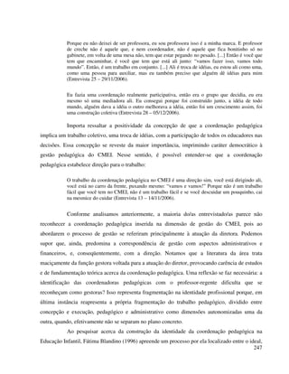 247
Porque eu não deixei de ser professora, eu sou professora isso é a minha marca. E professor
de creche não é aquele que, e nem coordenador, não é aquele que fica bonitinho só no
gabinete, em volta de uma mesa não, tem que estar pegando no pesado. [...] Então é você que
tem que encaminhar, é você que tem que está ali junto: “vamos fazer isso, vamos todo
mundo”. Então, é um trabalho em conjunto. [...] Ali é troca de idéias, eu estou ali como uma,
como uma pessoa para auxiliar, mas eu também preciso que alguém dê idéias para mim
(Entrevista 25 – 29/11/2006).
Eu fazia uma coordenação realmente participativa, então era o grupo que decidia, eu era
mesmo só uma mediadora ali. Eu consegui porque foi construído junto, a idéia de todo
mundo, alguém dava a idéia o outro melhorava a idéia, então foi um crescimento assim, foi
uma construção coletiva (Entrevista 28 – 05/12/2006).
Importa ressaltar a positividade da concepção de que a coordenação pedagógica
implica um trabalho coletivo, uma troca de idéias, com a participação de todos os educadores nas
decisões. Essa concepção se reveste da maior importância, imprimindo caráter democrático à
gestão pedagógica do CMEI. Nesse sentido, é possível entender-se que a coordenação
pedagógica estabelece direção para o trabalho:
O trabalho da coordenação pedagógica no CMEI é uma direção sim, você está dirigindo ali,
você está no carro da frente, puxando mesmo: “vamos e vamos!” Porque não é um trabalho
fácil que você tem no CMEI, não é um trabalho fácil e se você descuidar um pouquinho, cai
na mesmice do cuidar (Entrevista 13 – 14/11/2006).
Conforme analisamos anteriormente, a maioria do/as entrevistado/as parece não
reconhecer a coordenação pedagógica inserida na dimensão de gestão do CMEI, pois ao
abordarem o processo de gestão se referiram principalmente à atuação da diretora. Podemos
supor que, ainda, predomina a correspondência de gestão com aspectos administrativos e
financeiros, e, conseqüentemente, com a direção. Notamos que a literatura da área trata
maciçamente da função gestora voltada para a atuação do diretor, provocando carência de estudos
e de fundamentação teórica acerca da coordenação pedagógica. Uma reflexão se faz necessária: a
identificação das coordenadoras pedagógicas com o professor-regente dificulta que se
reconheçam como gestoras? Isso representa fragmentação na identidade profissional porque, em
última instância reapresenta a própria fragmentação do trabalho pedagógico, dividido entre
concepção e execução, pedagógico e administrativo como dimensões autonomizadas uma da
outra, quando, efetivamente não se separam no plano concreto.
Ao pesquisar acerca da construção da identidade da coordenação pedagógica na
Educação Infantil, Fátima Blandino (1996) apreende um processo por ela localizado entre o ideal,
 
