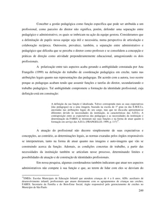 249
Conceber a gestão pedagógica como função específica que pode ser atribuída a um
profissional, como parceiro do diretor não significa, porém, defender uma separação entre
pedagógico e administrativo, os quais se imbricam na ação da equipe gestora. Consideramos que
a delimitação de papéis nessa equipe seja útil e necessária, numa perspectiva de articulação e
colaboração recíproca. Outrossim, prevalece, também, a separação entre administrativo e
pedagógico que dificulta que se perceba o diretor como professor e se consolidem a concepção e
práticas de direção como atividade preponderantemente educacional, antagonizando os dois
profissionais.
A polarização entre tais aspectos acaba gerando a ambigüidade constatada por Ana
Frangello (1999) na definição do trabalho de coordenação pedagógica em creche, tanto nas
atribuições legais quanto nas representações das pedagogas. De acordo com a autora, isso ocorre
porque as pedagogas acabam tendo que assumir funções e tarefas do diretor, secundarizando o
trabalho pedagógico. Tal ambigüidade compromete a formação da identidade profissional, cuja
definição está em construção:
A definição da sua função é idealizada. Talvez corresponda mais as suas expectativas
[das pedagogas] ou a uma imagem, baseada na escola de 1º grau ou das E.M.E.I.s,
ancoradas nas atribuições legais do seu cargo, mas que no dia-a-dia apresentam-se
diferentes devido às necessidades da instituição, às características das A.D.I.s. A
contraposição entre as expectativas das pedagogas e as necessidades da instituição e
determinação da FABES se misturam nas suas funções e na forma de atuar quanto à
formação em serviço das A.D.I.s (FRANGELLO, 1999, p. 117)37
.
A atuação do profissional não decorre simplesmente de suas expectativas e
concepções, ao contrário, as determinações legais, as normas exaradas pelos órgãos responsáveis
se interpenetram, tanto na forma de atuar quanto nas imagens e auto-imagens que vão se
construindo acerca da função. Ademais, as condições concretas de trabalho, a partir das
necessidades da instituição também se articulam nesse processo, determinando limites e
possibilidades de atuação e de construção de identidades profissionais.
Em nossa pesquisa, algumas coordenadoras também indicaram que atuar nos aspectos
administrativos não compete à sua função e que, ao terem de lidar com eles se desviam do
37
EMEIs: Escolas Municipais de Educação Infantil que atendem crianças de 4 a 6 anos; ADIs: auxiliares de
desenvolvimento infantil, profissionais que atuam diretamente com os agrupamentos de crianças nas creches;
FABES: Secretaria da Família e do Bem-Estar Social, órgão responsável pelo gerenciamento de creches no
Município de São Paulo.
 