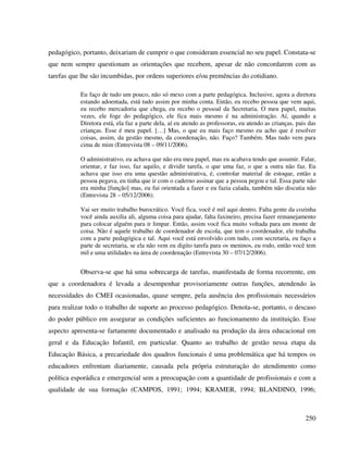 250
pedagógico, portanto, deixariam de cumprir o que consideram essencial no seu papel. Constata-se
que nem sempre questionam as orientações que recebem, apesar de não concordarem com as
tarefas que lhe são incumbidas, por ordens superiores e/ou premências do cotidiano.
Eu faço de tudo um pouco, não só mexo com a parte pedagógica. Inclusive, agora a diretora
estando adoentada, está tudo assim por minha conta. Então, eu recebo pessoa que vem aqui,
eu recebo mercadoria que chega, eu recebo o pessoal da Secretaria. O meu papel, muitas
vezes, ele foge do pedagógico, ele fica mais mesmo é na administração. Aí, quando a
Diretora está, ela faz a parte dela, aí eu atendo as professoras, eu atendo as crianças, pais das
crianças. Esse é meu papel. […] Mas, o que eu mais faço mesmo eu acho que é resolver
coisas, assim, da gestão mesmo, da coordenação, não. Faço? Também. Mas tudo vem para
cima de mim (Entrevista 08 – 09/11/2006).
O administrativo, eu achava que não era meu papel, mas eu acabava tendo que assumir. Falar,
orientar, e faz isso, faz aquilo, e dividir tarefa, o que uma faz, o que a outra não faz. Eu
achava que isso era uma questão administrativa, é, controlar material de estoque, então a
pessoa pegava, eu tinha que ir com o caderno assinar que a pessoa pegou e tal. Essa parte não
era minha [função] mas, eu fui orientada a fazer e eu fazia calada, também não discutia não
(Entrevista 28 – 05/12/2006).
Vai ser muito trabalho burocrático. Você fica, você é mil aqui dentro. Falta gente da cozinha
você ainda auxilia ali, alguma coisa para ajudar, falta faxineiro, precisa fazer remanejamento
para colocar alguém para ir limpar. Então, assim você fica muito voltada para um monte de
coisa. Não é aquele trabalho de coordenador de escola, que tem o coordenador, ele trabalha
com a parte pedagógica e tal. Aqui você está envolvido com tudo, com secretaria, eu faço a
parte de secretaria, se ela não vem eu digito tarefa para os meninos, eu rodo, então você tem
mil e uma utilidades na área de coordenação (Entrevista 30 – 07/12/2006).
Observa-se que há uma sobrecarga de tarefas, manifestada de forma recorrente, em
que a coordenadora é levada a desempenhar provisoriamente outras funções, atendendo às
necessidades do CMEI ocasionadas, quase sempre, pela ausência dos profissionais necessários
para realizar todo o trabalho de suporte ao processo pedagógico. Denota-se, portanto, o descaso
do poder público em assegurar as condições suficientes ao funcionamento da instituição. Esse
aspecto apresenta-se fartamente documentado e analisado na produção da área educacional em
geral e da Educação Infantil, em particular. Quanto ao trabalho de gestão nessa etapa da
Educação Básica, a precariedade dos quadros funcionais é uma problemática que há tempos os
educadores enfrentam diariamente, causada pela própria estruturação do atendimento como
política esporádica e emergencial sem a preocupação com a quantidade de profissionais e com a
qualidade de sua formação (CAMPOS, 1991; 1994; KRAMER, 1994; BLANDINO, 1996;
 