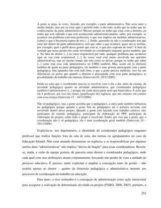 252
A gente se pega, às vezes, fazendo, por exemplo, a parte administrativa. Não seria tanto a
minha função, mas por eu estar aqui o período todo, o dia todo, acaba que eu tenho que ter
conhecimento da parte administrativa! Mesmo porque eu tenho que estar com a diretora, eu
tenho que está sabendo o que está acontecendo administrativamente, saber, por exemplo, se
acontece um problema com uma professora, o que isso implica em medidas administrativas,
[saber] o que a Secretaria espera de nós [...]. Então, querendo ou não o coordenador tem que
estar por dentro da parte administrativa, tem que saber o que acontece, quais são as normas,
por exemplo, qual o perfil dessa gestão que está aí, o que eles esperam de mim? A bem da
verdade que nessa gestão eles estão investindo no coordenador enquanto gestor também, que
é. Na falta do diretor [...] eu estou responsável por tudo, qualquer problema que acontecer
aqui eu vou estar responsável. [...] Às vezes você está muito envolvida nas questões
administrativas, mas ao mesmo tempo não tem como eu deixar, porque eu tenho que saber
[...] como está essa vida administrativa no CMEI também. Mas, assim ela [a diretora]
também dá ajuda na parte pedagógica, ela também é uma gestora preocupada com a parte
pedagógica, fala [quando] não está indo bem, o que a gente precisa melhorar, isso faz um
diferencial, eu penso que quando a diretora é preocupada com essa parte pedagógica as
possibilidades do trabalho são imensas (Entrevista 02 -29/11/2005).
Então eu acho que o coordenador precisa se envolver com o dia a dia, tanto da criança, da
atividade pedagógica quanto na atividade administrativa, que coordenador pedagógico
também é administrativo, [...] porque ele cuida dessa parte acho que burocrática. E acho que
ele é professor, por isso nós temos [gratificação de] regência, que nós estamos em contato
com essa criança (Entrevista 15 – 16/11/2006).
Não só pedagógico, mas a gente acredita que o pedagógico, a outra parte também influencia
no pedagógico porque quando a gente fala no pedagógico até o porteiro servente está
envolvido dentro desse projeto. Quando a gente está fazendo esse trabalho coletivo, eles
participam da reunião pedagógica, participam da elaboração do PPP, participam da
elaboração do projeto, então todo o grupo é envolvido. Então, por isso que a gente, que a
coordenação não é só pedagógica, ela é uma coordenação geral também (Entrevista 24 –
29/11/2006).
Explicita-se, nos depoimentos, a identidade do coordenador pedagógico enquanto
professor que realiza funções fora da sala de aula, das turmas ou agrupamentos no caso da
Educação Infantil. Não estar atuando diretamente na regência, e se responsabilizar por algumas
tarefas ditas “administrativas” não implica “desvio de função” para essas coordenadoras. Revela-
se, ainda, a visão de equipe gestora, de parceria entre diretor e coordenador pedagógico, onde
cada qual com suas atribuições atuam conjuntamente, buscando não perder de vista a unidade do
processo educativo. É preciso, então explicitar e ampliar a concepção tanto de gestão – não
restrita apenas ao diretor – quanto da dimensão pedagógica e administrativa inerente aos
processos de coordenação do trabalho na educação.
Para tanto, o eixo norteador é a concepção de administração como ação intencional
para assegurar a realização de determinada atividade ou projeto (PARO, 2000; 2003), portanto, a
 